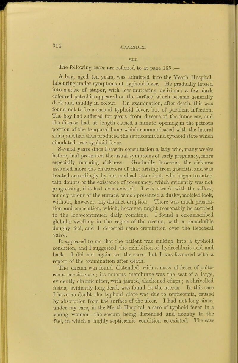 VIII. The following cases are referred to at page 1G5 :— A boy, aged ten years,.was admitted into the Meath Ho.spital, labouring under symptoms of typhoid fever. He gradually lapsed into a state of stupor, with low muttering delirium; a few dark coloured petechia} appeared on the surface, which became generally dark and muddy in colour. On examination, after death, this was found not to be a case of typhoid fever, but of purulent infection. The boy had suffered for years from disease of the inner ear, and the disease had at length caused a minute opening in the petrous portion of the temporal bone which communicated with the lateral sinus, and had thus produced the septiccemia and typhoid state which simulated true typhoid fever. Several years since I saw in consultation a lady who, many weeks before, had presented the usual symptoms of early pregnancy, more especially morning sickness. Gradually, however, the sickness assumed more the characters of that arising from gastritis, and was treated accordingly by her medical attendant, who began to enter- tain doubts of the existence of pregnancy, which evidently was not progressing, if it had ever existed. I was struck with the sallow, muddy colour of the surface, which presented a dusky, mottled look, without, however, any distinct eruption. There was much prostra- tion and emaciation, which, however, might reasonably be ascribed to the long-continued daily vomiting. I found a circumscribed globular swelhng in the region of the cjecum, with a remarkable doughy feel, and I detected some crepitation over the ileocaBcal valve. It appeared to me that the patient was sinking into a typhoid condition, and I suggested the exhibition of hydrochloric acid and bark. I did not again see the case; but I was favoured with a report of the examination after death. The cascum was found distended, with a mass of faeces of pulta- ceous consistence ; its mucous membrane was the seat of a large, evidently clironic ulcer, with jagged, thickened edges ; a slirivelled foetus, evidently long dead, was found in the uterus. In this case I have no doubt the typhoid state was due to septicosmia, caused by absorption from the surface of the ulcer. I had not long since, under my care, in the Meath Hospital, a case of typhoid fever in a young woman—the ccecum being distended and doughy to the feel, in which a highly soptica;mic condition co-existcd. The case