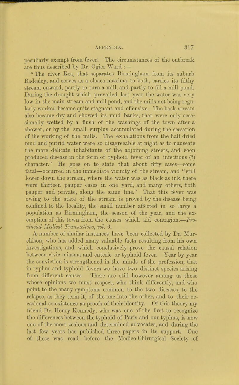 peculiarly exempt from fever. The circumstances of the outbreak are thus described by Dr. Ogier Ward :—  The river Eea, that separates Birmingham from its suburb Badesley, and serves as a cloaca maxima to both, carries its filthy stream onward, partly to turn a mill, and partly to fill a mill pond. During the drought which prevailed last year the water was very low in the main stream and mill pond, and the mills not being regu- larly worked became quite stagnant and oflensive. The back stream also became dry and showed its mud banks, that were only occa- sionally wetted by a flush of the wasloings of the town after a shower, or by the small surplus accumulated during the cessation of the working of the mills. The exhalations from the half dried mud and putrid water were so disagreeable at night as to nauseate the more delicate inhabitants of the adjoining streets, and soon produced disease in the form of typhoid fever of an infectious (1) character. He goes on to state that about fifty cases—some fatal—occurred in the immediate vicinity of the stream, and  still lower down the stream, where the water was as black as ink, there were thirteen pauper cases in one yard, and many others, both pauper and private, along the same line. That this fever was owing to the state of the stream is proved by the disease being confined to the locality, the small number affected in so large a population as Birmingham, the season of the year, and the ex- emption of this town from the causes which aid contagion.—Pro- vincial Medical Transactions, vol. 6. A number of similar instances have been collected by Dr. Mur- chison, who has added many valuable facts resulting from his own investigations, and which conclusively prove the causal relation between civic miasma and enteric or typhoid fever. Year by year the conviction is strengthened in the minds of the profession, that in typhus and typhoid fevers we have two distinct species arising from different causes. There are still however among us those whose opinions we must respect, who think differently, and who point to the many symptoms common to the two diseases, to the relapse, as they term it, of the one into the other, and to their oc- casional co-existence as proofs of their identity. Of this theory my friend Dr. Henry Kennedy, who was one of the first to recognize the differences between the typhoid of Paris and our tjq^hus, is now one of the most zealous and determined advocates, and during the last few years has published three papers in its support. One of these was read before the Medico-Chirurgical Society of
