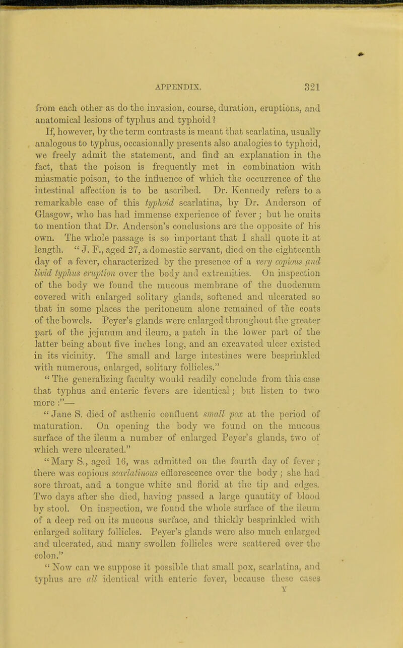 from each other as do the invasion, course, duration, eruptions, and anatomical lesions of typhus and typhoid'? If, however, by the term contrasts is meant that scarlatina, usually analogous to typhus, occasionally presents also analogies to typhoid, we freely admit the statement, and find an explanation in the fact, that the poison is frequently met in combmation with miasmatic jjoison, to the influence of Avhich the occurrence of the intestinal affection is to be ascribed. Dr. Kennedy refers to a remarkable case of this typhoid scarlatina, by Dr. Anderson of Glasgow, who has had immense experience of fever; but he omits to mention that Dr. Anderson's conclusions are the opposite of his own. The whole passage is so important that I shall quote it at length.  J. F., aged 27, a domestic servant, died on the eighteenth day of a fever, characterized by the presence of a very copious and livid typhus eruption over the body and extremities. On inspection of the body we found the mucous membrane of the duodenum covered with enlarged solitary glands, softened and ulcerated so that in some places the peritoneum alone remained of the coats of the bowels. Peyer's glands were enlarged throughout the greater part of the jejunum and ileum, a patch in the lower part of the latter being about five inches long, and an excavated ulcer existed in its vicinity. The small and large intestines were besprinkled with numerous, enlarged, soHtary follicles.  The generalizing faculty would readily conclude from this case that typhus and enteric fevers are identical; but listen to two more :—•  Jane S. died of asthenic confluent mall pox at the period of maturation. On opening the body we found on the mucous surface of the ileum a number of enlarged Peyer's glands, two of which were ulcerated. Mary S., aged 16, was admitted on the fourth day of fever; there was copious scarlatinous efliorescence over the body; she had sore throat, and a tongue Avhite and florid at the tip and edge.s. Two days after she died, having passed a large quantity of blood by stool. On inspection, we found the whole surface of the ileum of a deep red on its mucous surface, and thickly besprinkled witli enlarged solitary follicles. Peyer's glands were also much enlarged and ulcerated, and many swollen follicles were scattered over the colon.  Now can wc suppose it possible that small pox, scarlatina, and typhus are all identical with enteric fever, because those cases Y