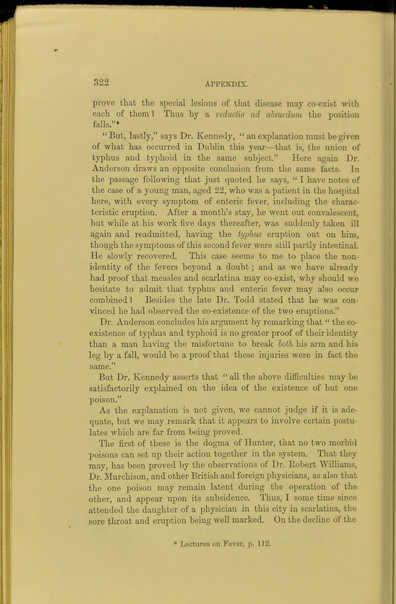 prove that the special lesions of that disease may co-exist with each of them'? Thus by a reduclio ad absurdum the position falls.*  But, lastly, says Dr. Kennedy,  an explanation must be given of what has occurred in Dublin this year—that is, the union of typhus and typhoid in the same subject. Here again Dr. Anderson draws an opposite conclusion from the same facts. In the passage following that just quoted he says,  I have notes of the case of a young man, aged 22, who was a patient in the hospital here, with every symptom of enteric fever, including the charac- teristic eruption. After a month's stay, he went out convalescent, but while at his work five days thereafter, was suddenly taken ill again and readmitted, having the typMis eruption out on him, though the symptoms of this second fever were still partly intestinal. He slowly recovered. This case seems to me to place the non- identity of the fevers beyond a doubt; and as we have already had proof that measles and scarlatina may co-exist, why should we hesitate to admit that typhus and enteric fever may also occur combined? Besides the late Dr. Todd stated that he was con- vinced he had observed the co-existence of the two eruptions. Dr. Anderson concludes his argument by remarking that  the co- existence of typhus and typhoid is no greater proof of their identity than a man having the misfortune to break both his arm and his leg by a fall, would be a proof that these injuries were in fact the same. But Dr. Kennedy asserts that  aU the above difficulties may be satisfactorily explained on the idea of the existence of but one poison. As the explanation is not given, we cannot judge if it is ade- quate, but we may remark that it appears to involve certain postu- lates which are far from being proved. The first of these is the dogma of Hunter, that no two morbid poisons can set up their action together in the system. That they may, has been proved by the observations of Dr. Eobert Wilhams, Dr. Murchison, and other British and foreign physicians, as also that the one poison may remain latent during the operation of the other, and appear upon its subsidence. Thus, I some time since attended the daughter of a physician in this city in scarlatina, the sore throat and eruption being well marked. On the decline of the * Lectures on Fever, p. 112.