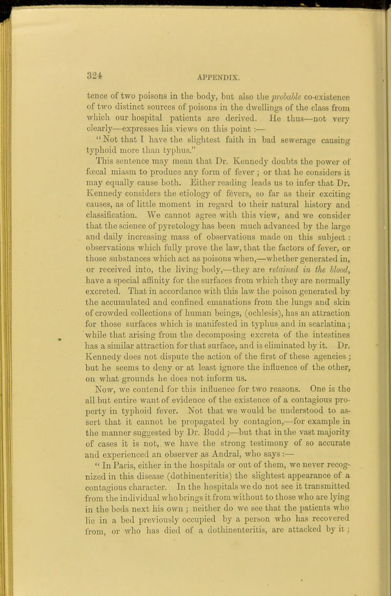 tence of two poisons in the body, but also the prohaUe co-existence of two distinct sources of poisons in the dwellings of the class from which our hospital patients are derived. He thus—not very clearly—expresses his.views on this point :— Not that I have the slightest faith in bad sewerage causing typhoid more than typhus. This sentence may mean that Dr. Kennedy doubts the power of fcBcal miasm to produce any form of fever; or that he considers it may equally cause both. Either reading leads us to infer that Dr. Kennedy considers the etiology of fevers, so far as their exciting causes, as of little moment in regard to their natural history and classification. We cannot agree with this view, and we consider that the science of pyretology has been much advanced by the large and daily increasing mass of observations made on this subject : observations which fully prove the law, that the factors of fever, or those siibstauces wliich act as poisons when,—whether generated in, or received into, the living body,—they are retained in the blood, have a special afiinity for the surfaces from which they are normally excreted. That in accordance with this law the poison generated by the accumulated and confined emanations from the lungs and skin of crowded collections of human beings, (ochlesis), has an attraction for those surfaces which is manifested in typhus and in scarlatina; While that arising from the decomposing excreta of the intestines has a similar attraction for that surface, and is eliminated by it. Dr. Kennedy does not dispute the action of the first of these agencies ; but he seems to deny or at least ignore the influence of the other, on what grounds he does not inform us. Now, we contend for this influence for two reasons. One is the all but entire want of evidence of the existence of a contagious pro- perty in typhoid fever. Not that we would be understood to as- sert that it cannot be propagated by contagion,-—for example in the manner suggested by Dr. Budd ;—but that in the vast majority of cases it is not, we have the strong testimony of so accurate and experienced an observer as Andral, who says :—  In Paris, either in the hospitals or out of them, we never recog- nized in this disease (dothinenteiitis) the slightest appearance of a contagious character. In the hospitals we do not see it transmitted from the individual who brings it from without to those who are lying in the beds next his own ; neither do we see that the patients who lie in a bed previously occupied by a person Avho has recovered irom, or who has died of a dothinenteritis, are attacked by it;