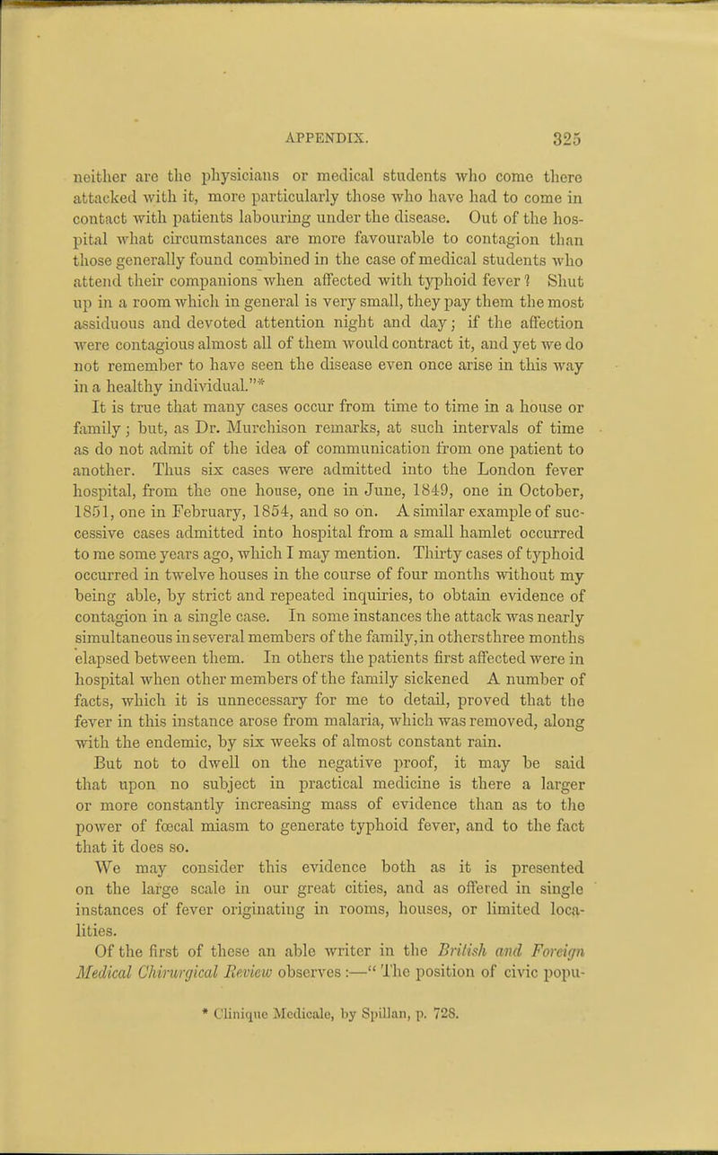 neither arc the physicians or medical students wlio come there attacked with it, more particularly those who have had to come in contact with patients labouring under the disease. Out of the hos- pital what circumstances are more favourable to contagion than those generally found combined in the case of medical students who attend their companions when affected with typhoid fever 1 Shut up in a room which in general is very small, they pay them the most assiduous and devoted attention night and day; if the affection were contagiouis almost all of them woiild contract it, and yet we do not remember to have seen the disease even once arise in this way in a healthy individual.* It is true that many cases occur from time to time in a house or family; but, as Dr. Murchison remarks, at such intervals of time as do not admit of the idea of communication from one patient to another. Thus six cases were admitted into the London fever hospital, from the one house, one in June, 1849, one in October, 1851, one in February, 1854, and so on. A similar example of suc- cessive cases admitted into hospital from a small hamlet occurred to me some years ago, which I may mention. Thiity cases of typhoid occurred in twelve houses in the course of four months without my being able, by strict and repeated inquiries, to obtain evidence of contagion in a single case. In some instances the attack was nearly simultaneous inseveral members of the family,in othersthree months elapsed between them. In others the patients first affected were in hospital when other members of the family sickened A number of facts, which it is unnecessary for me to detail, proved that the fever in this instance arose from malaria, which was removed, along with the endemic, by six weeks of almost constant rain. But not to dwell on the negative proof, it may be said that upon no subject in practical medicine is there a larger or more constantly increasing mass of evidence than as to the power of fcecal miasm to generate typhoid fever, and to the fact that it does so. We may consider this evidence both as it is presented on the large scale in our great cities, and as offered in single instances of fever originating in rooms, houses, or limited loca- lities. Of the first of these an able writer in the British and Foreign Medical Chirurgical Review observes:— The position of civic popu- * C'linique Medicale, by Spillan, p. 72S.