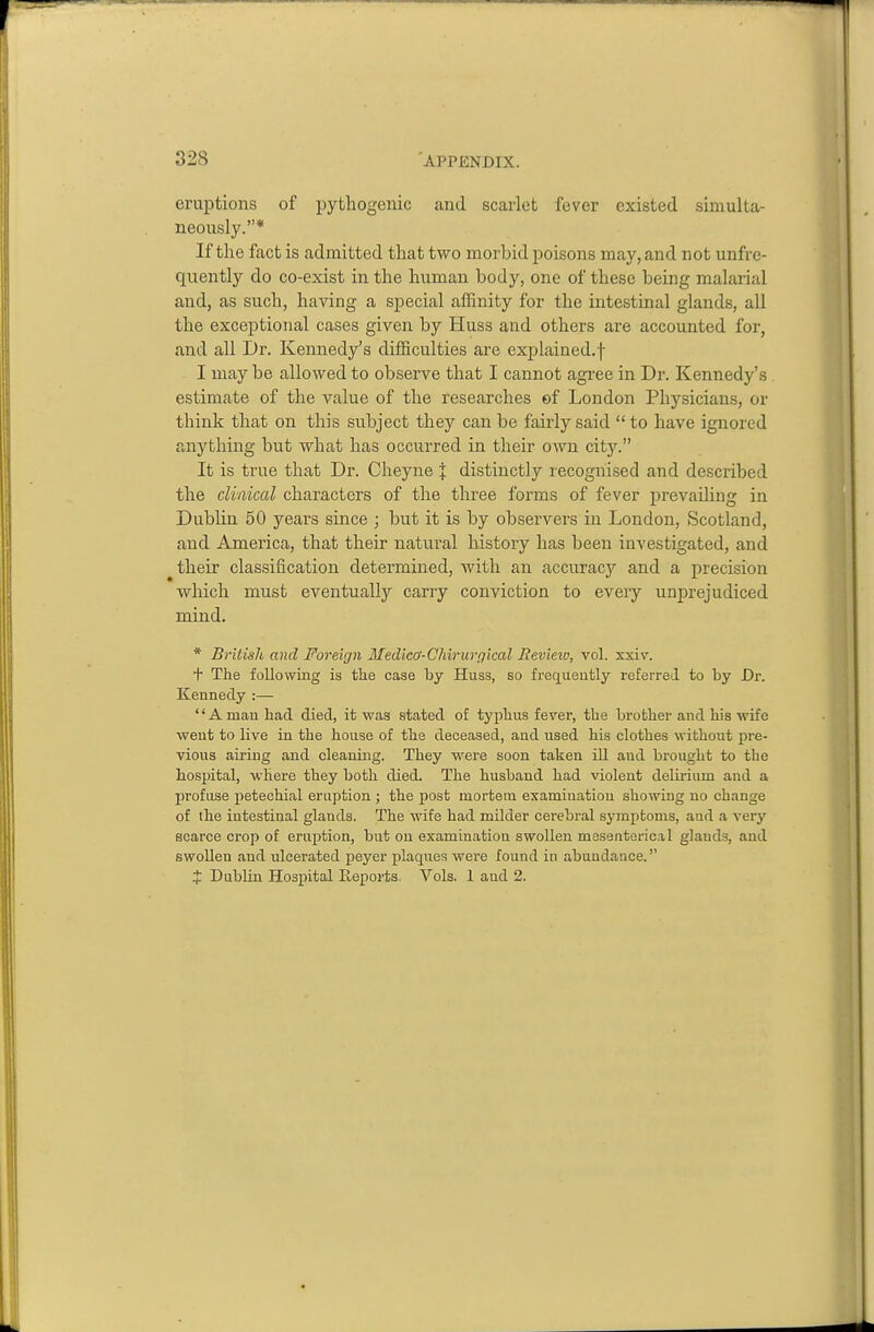 eruptions of pytliogenic and scarlet fever existed simulta- neously.* If the fact is admitted that two morbid poisons may, and not unfre- quently do co-exist in the human body, one of these being malarial and, as such, having a special afEnity for the intestinal glands, all the exceptional cases given by Huss and others are accounted for, and all Dr. Kennedy's difficulties are explained.f I may be allowed to observe that I cannot agree in Dr. Kennedy's estimate of the value of the researches of London Physicians, or think that on this subject they can be fairly said  to have ignored anything but what has occurred in their own city. It is true that Dr. Cheyne I distinctly recognised and described the clinical characters of the three forms of fever prevailing in DubUn 50 years since ; but it is by observers in London, Scotland, and America, that their natural history has been investigated, and their classification determined, with an accuracy and a precision which must eventually carry conviction to every unprejudiced mind. * British and Foreirjii Medicff-Chirurr/ical Revieio, vol. xxiv. + The following is the case by Huss, so frequeutly referred to by Dr. Kennedy :— '' A man had died, it was stated of typhus fever, the brother and his wife went to live in the house of the deceased, and used his clothes without pre- vious airing and cleaning. They were soon taken ill aud brought to the hospital, where they both died. The husband had violent delu-ium and a profuse petechial eruption ; the post mortem examination showing no change of the intestinal glands. The wife had milder cerebral symptoms, and a very scarce crop of eruption, but on examiuatioa swollen mesentorical glands, and swollen and ulcerated peyer plaques were found in abundance. X Dublin Hospital Reports. Vols. 1 aud 2.