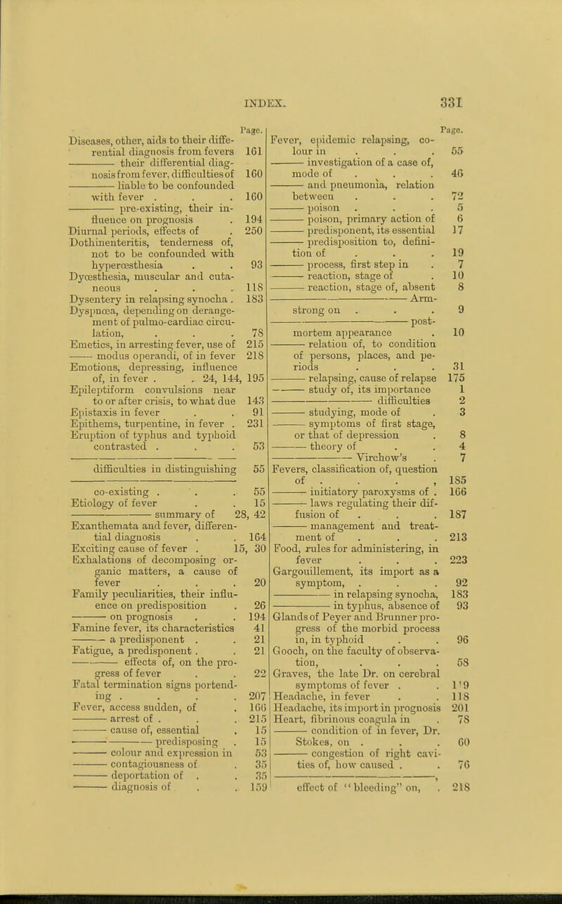 rage. Diseases, other, aids to their diffe- reutial diagnosis from fevers 161 their differential diag- nosis from fever, difficultiesof ICO liable to be confounded with fever . . . ICO pi-e-existing, their in- fluence on prognosis . 194 Diurnal ])eriods, effects of . 250 Dothinenteritis, tenderness of, not to be confounded with hyperoesthesia . , 93 Dyoesthesia, muscular and cuta- neous . . . 118 Dysentery in relapsing synocha . 183 Dysimosa, dejiendingon derange- ment of piilmo-cardiac circu- lation, . . .78 Emetics, in arresting fever, use of 215 modus operandi, of in fever 218 Emotions, depressing, influence of, in fever . . 24, 144, 195 Epileptiform convulsions near to or after crisis, to what due 143 Epistaxis in fever . . 91 Epithems, turjientine, in fever . 231 Eruption of typhus and typhoid contrasted . . .53 difficulties in distinguishing 55 co-existing . ' . .55 Etiology of fever . .15 summary of 28, 42 Exanthemata and fever, differen- tial diagnosis . . 164 Exciting cause of fever . 15, 30 Exhalations of decomposing or- ganic matters, a cause of fever . . .20 Family peculiarities, their influ- ence on predisposition . 2C on prognosis . .194 Famine fever, its characteristics 41 a predisponent . .21 Fatigue, a predisponent . .21 effects of, on the pro- gress of fever . . 22 Fatal termination signs portend- ing . . . .207 Fever, access sudden, of . ICO arrest of . . . 215 ■ ■ cause of, essential . 15 ■ predisposing . 15 colour and expression in 53 contagiousness of . 35 deportation of . . 35 diagnosis of . , 159 Page. Fcvei', ei)idemic relapsing, co- lour in . . . 55 investigation of a case of, mode of . . .40 and pneumonia, relation between . . .72 poison . . .5 poison, primary action of 6 predisponent, its essential 17 predisposition to, defini- tion of . . .19 process, first step in . 7 reaction, stage of . 10 reaction, stage of, absent 8 Arm- strong on . . .9 post- mortem appearance . 10 relation of, to condition of persons, places, and pe- riods . . .31 relapsing, cause of relapse 175 study of, its importance 1 difficulties 2 stud5'ing, mode of . 3 symptoms of first stage, or that of depression . 8 theory of . .4 Virchow's . 7 Fevers, classification of, question of . . . ,185 initiatory paroxysms of . 166 laws regulating their dif- fusion of . . . . 187 management and treat- ment of . . . 213 Food, rules for administering, in fever , . .223 Gargouillement, its import as a symptom, . . .92 in relapsing synocha, 183 in typhus, absence of 93 Glands of Peyer and Briinner pro- gress of the morbid process in, in typhoid . . 96 G ooch, on the faculty of observa- tion, . . .53 Graves, the late Dr. on cerebral symptoms of fever . . 1'9 Headache, in fever . .118 Headache, its import in prognosis 201 Heart, fibrinous coagula in . 78 condition of in fever, Dr. Stokes, on . . . 60 congestion of right cavi- ties of, how caused . . 76 effect of  bleeding on, '. 218