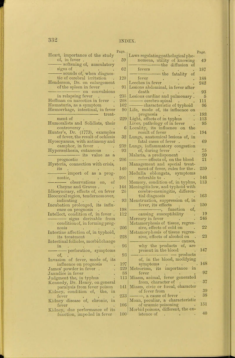 Piige. Heart, importance of the study of, in fever . . .59 softening of, ausculatory si^ns of . . .62 sounds of, when diagnos- tic of cerebral irritation . 120 Henderson, Dr. on enlargement of the spleen in fever . 91 on convulsions in relapsing fever . . 235 Hoffman on narcotics in fever . 208 Hsematuria, as a symptom . 102 Hsemorrhage, intestinal, in fever 90 ■ treat- ment of . . . 229 Humoralists and Solidists, their controversy . . .6 Hunter's, Dr. (1773), examples of fever, the result of ochlesis 32 Hyoscyamus, with antimony and camphor, in fever . . 239 Hyper£esthesia, cutaneous . 93 its value as a prognostic . . . 206 Hysteria, connection with crisis, its . . , . 140 import of as a prog- nostic, . . . 201 ohservations on, of Gheyne and Graves . .144 Idiosyncrasy, effects of, on fever 26 Heocoecal region, tenderness over, indicating . . .93 Incubation jjrolonged, its influ- ence on pi-ognosis . . 198 Intellect, condition of, in fever . 112 signs derivable from condition of, in forming prog- nosis . . . 206 Intestine affection of, in typhoid, its treatment . . 228 Intestinal foUicles, morbid change in . . . .96 perforation, symptoms of, . . . .93 Invasion of fever, mode of, its influence on prognosis . 197 James' powder in fever . . 229 Jaundice in fever . . 88 Judgment the, in typhus . 113 Kennedy, Dr. Henry, on general paralysis from fever j)oison 141 Kidney, condition of, the, in fever . , . 233 Kidney disease of, chronic, in fever . . . 106 Kidney, due performance of its function, impeded in fever 100 Page. Laws regulating pathological phe- nomena, utility of knowing 49 the difiusion of fevers . . .187 the fatality of fever . , .188 Leeches in fever . . 242 Lesions abdominal, in fever after death . . .93 Lesions cardiac and pulmonary . 5 cerebro-sijinal . .111 characteristic of typhoid 96 Life, mode of, its influence on prognosis . . . 193 Light, effects of in typhus . 113 Liver, pathology of in fever . 95 Locality, its influence on the result of fever . . 194 Lungs, anatomical lesions of, in fatal cases of fever . . 69 Liuigs, inflammatory congestion of, during fever . . 75 Malai-ia, a predisponent 20 effects of, on the blood 21 Management and special treat- ment of fever, rules for the . 259 Medulla oblongata, symptoms referable to . . . 146 Memory, condition of, in typhus, 113 Meningitis low, and typhoid with cerebro-meningitis, difieren- tial diagnosis . . 163 Menstruation, suppression of, in fever, its effects . . 150 , function of, causing susceptibihty . 19 Mercury in fever . . 24<3 Metamorphosis of tissue, regres- sive, effects of cold on . 22 Metamorphosis of tissue regres- sive, effects of alcohol on . 23 causes, why the products of, ai-e present in the blood . 147 — products of, in the blood, modifying sjTnptoms . . .148 Meteorism, its importance in fever . . ,92 Miasm, animal, fever generated from, character of . .37 Miasm, civic or foecal, character of fever from . . 39 , a cause of fever . 38 Moan, peculiar, a characteristic of urocmic poisoning . 151 Morbid poisons, different, the ex- istence of . . .40