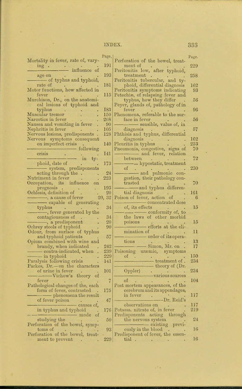 Page, Mortality in fever, rate of, vary- ing . . . . 191 influence of age on . . . 193 of typhus and typhoid, rate of . . .181 Motor fu actions, how affected in fever . . .115 Murchison, Dr., on the anatomi- cal lesions of typhoid and typhus . . . IS.S Muscular tremor . . 150 Narcotics in fever . . 208 Nausea and vomiting in fever . 90 Nephritis in fever . .105 Nervoiis lesions, predisponents . 128 Nervous symptoms consequent on imperfect crisis . 140 following crisis . . . 141 in ty- phoid, date of . .173 system, predisponents acting through the . . 24 Nutriment in fever . . 223 Occupation, its influence on prognosis . . .193 Ochlesis, definition of . .20 . a cause of fever 20, 32 capable of generating typhus . . .34 , fever generated by the contagioiisness of . .34 , a predisponent . 20 Ochrey stools of typhoid . 90 Odour, from siirface of typhus and typhoid patients . 57 Opium combined with wine and brandy, when indicated . 242 contra-indicated, when . 239 in typhoid . .229 Paralysis following crisis . 141 Parkes, Dr.—on the characters of urine in fever . . 101 Vichow's theory of fever . . .7 Pathological changes of the, each form of fever, contrasted . 175 ——• phenomena the result of fever poison . . 47 causes of, in typhus and typhoid . 176 mode of studying the . . 50 Perforation of the bowel, symp- toms of . . .93 Perforation of the bowel, treat- - ment to jirevent . . 229 Page. Perforation of the bowel, treat- ment of . . . 229 Peritonitis low, after typhoid, treatment . . . 258 Peritonitis tubercular, and ty- phoid, difl'ereutial diagnosis 162 Peritonitis symptoms indicating 93 Petechite, of relapsing fever and typhus, how they difler . 56 Peyer, glands of, pathology of in fever . . .96 Phenomena, referable to the sur- face in fever . . 56 sensible, value of, in diagnosis . . .57 Phthisis and typhus, differential diagnosis . . . 162 Pleuritis in typhus . . 253 Pneumonia, congestive, signs of 70 and fever, relation between . . .72 — hypostatic, treatment of . . . .230 and pulmonic con- gestion, their jiathology con- trasted . . .70 and typhus differen- tial diagnosis . . 161 Poison of fever, action of . 6 concentrated dose of, its efi^ects . .15 conformity of, to the laws of other morbid poisons . . .15 efforts at the eli- mination of . .11 order of its opera- tions . . .13 Simon, Mr. on . 17 Poisoning urismic, symptoms of . . . .150 treatment of . 234 theory of (Dr. Oppler) . . .234 various sources of . . . .104 Post mortem appearances, of the cerebrum and its appendages, in fever . • .117 Dr. Reid's observations on . .117 Potassa. nitrate of, in fever . 219 Predisponents acting through the nervous system . 24 existing previ- ously in the blood . .16 Predisjjonent of fever, the essen- tial . . . .16