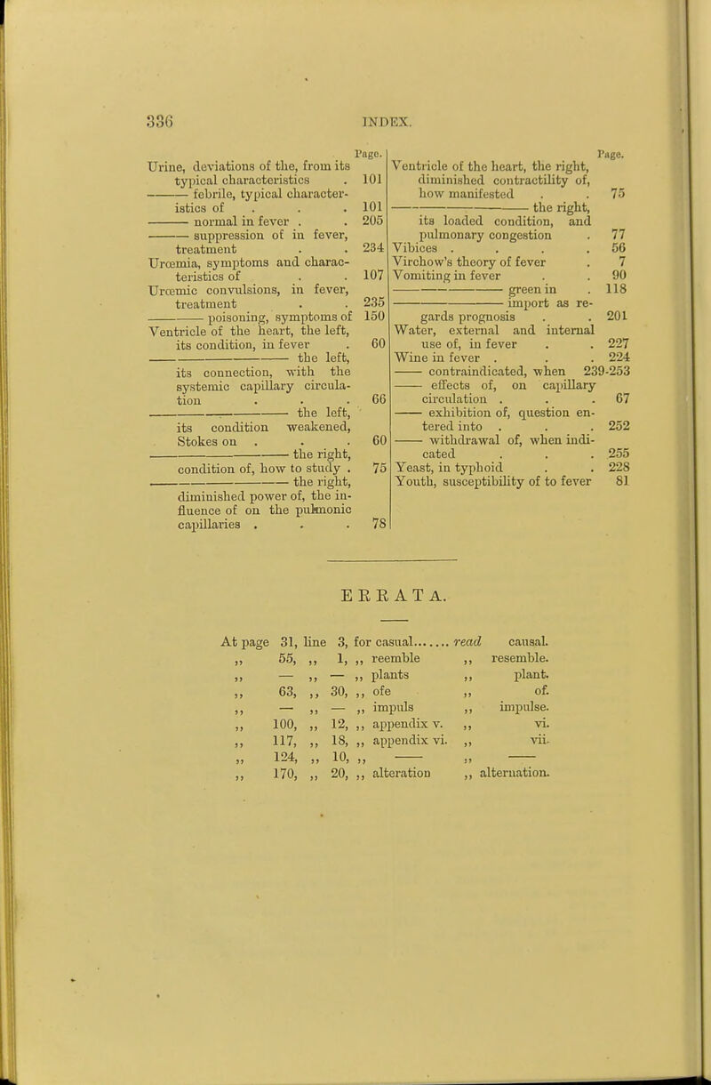 Page. Urine, deviations of tlie, from its tyiiical characteristics . 101 febrile, typical character- istics of . . . 101 normal in fever . . 205 suppression of iu fever, treatment . . 234 Uroemia, symptoms and charac- teristics of . . 107 Urcemic convulsions, in fever, treatment . . 235 poisoning, symptoms of 150 Ventricle of the heart, the left, its condition, iu fever . 60 the left, its connection, with the systemic capillary circula- tion . . . 66 : the left, its condition -weakened, Stokes on . . .60 the right, condition of, how to study . 75 the right, diminished power of, the in- fluence of on the pulmonic capillaries . . .78 Page, Venti-icle of the heart, the right, diminished contractility of, how manifested . . 75 the right, its loaded condition, and pulmonary congestion . 77 Vibices . , . .56 Virchow's theory of fever . 7 Vomiting in fever . . 90 green in . 118 import as re- gards prognosis . .201 Water, external and internal use of, in fever . . 227 Wine iu fever . . . 224 contraindicated, when 239-253 effects of, on capillary circulation . . .67 exhibition of, question en- tered into . . . 252 withdrawal of, when indi- cated . . . 255 Yeast, in typhoid . . 228 Youth, susceptibility of to fever 81 E R E A T A. 31, line 3, read causal. 55, ,, 1, ,, reemble ,, resemble. )» ,, plants ,, plant. 63, 30, ,, ofe of. ,, impids ,, impulse. 100, 12, ,, appendix v. ,, vi. 117, „ 18, ,, appendix vi. ,, vii- 124, „ 10, 170, „ 20, ,, alteration ,, alternation.