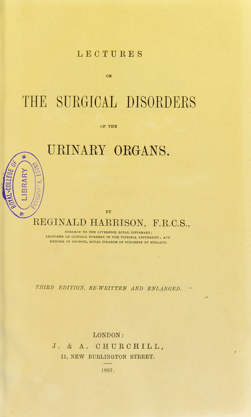 LECTUKES ON THE SURGICAL DISORDERS REGINALD HARBISON, F.R.C.S., SURGEON TO THE LIVERPOOL ROYAL INFIRMARY; LECTURER ON CLINICAL SURGERY IN THE VICTORIA UNIVERSITY ; AND MEMBER OF COUNCIL, ROYAL COLLEGE OF SURGEONS OF ENGLAND. THIRD EDITION, RE-WRITTEN AND ENLARGED. ' LONDON: J. & A. CHURCHILL, 11, NEW BTJKLINGTON STREET. 1887. OF THE