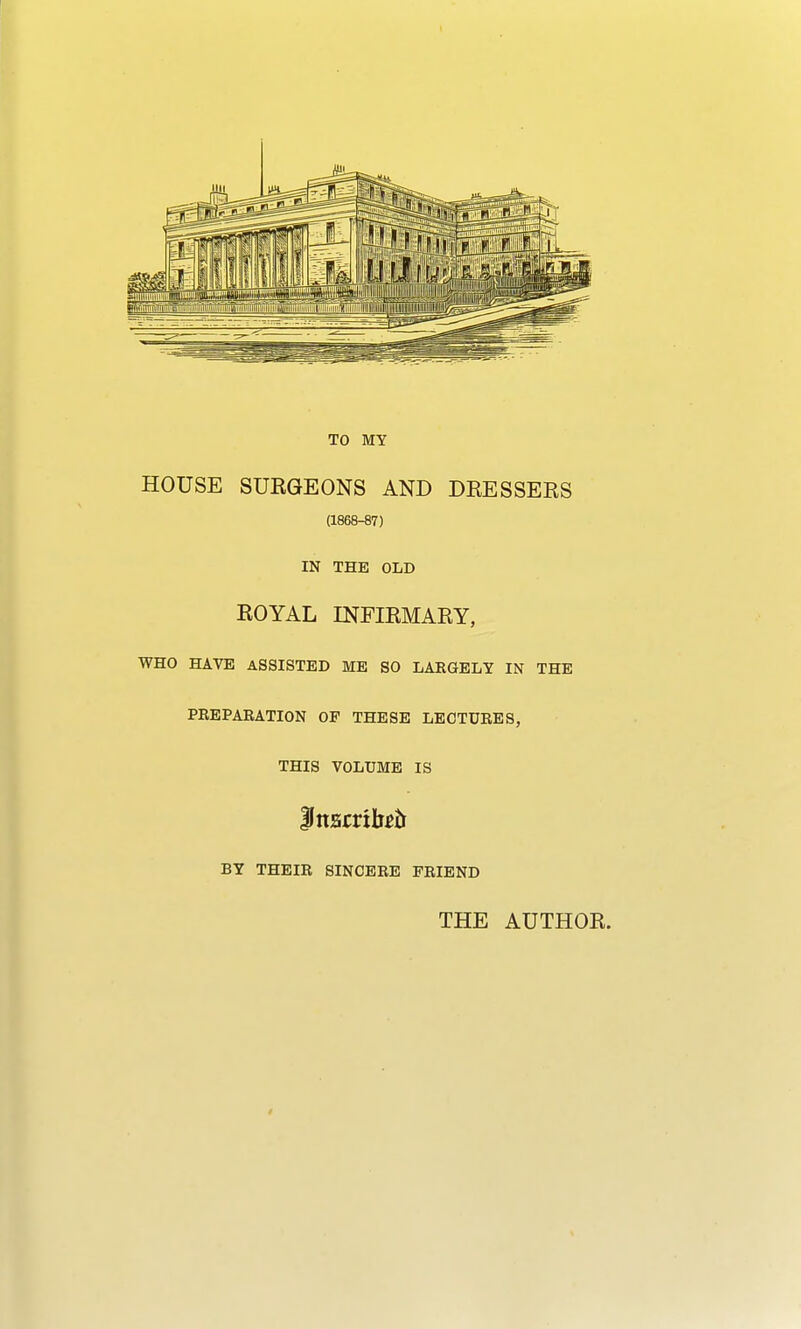 TO MY HOUSE SUKGEONS AND DRESSERS (1868-87) IN THE OLD ROYAL INFIRMARY, WHO HAVE ASSISTED ME SO LARGELY IN THE PREPARATION OP THESE LECTURES, THIS VOLUME IS iJttsrritott BY THEIR SINCERE FRIEND THE AUTHOR.