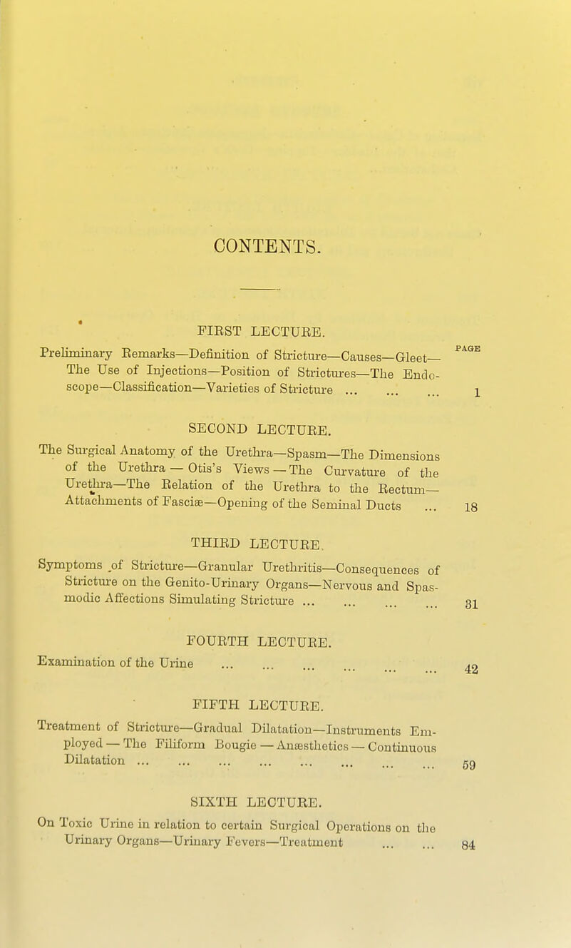 CONTENTS. FIEST LECTUEE. Preliminary Eemarks—Definition of Stricture—Causes—Gleet— The Use of Injections—Position of Strictures—The Endo- scope—Classification—Varieties of Stricture SECOND LECTUEE. The Surgical Anatomy of the Urethra—Spasm—The Dimensions of the Urethra — Otis's Views—The Curvature of the Urethra—The Eelation of the Urethra to the Eectum— Attachments of Fasciae—Opening of the Seminal Ducts THIED LECTUEE. Symptoms of Stricture—Granular Urethritis—Consequences of Stricture on the Genito-Urinary Organs—Nervous and Spas- modic Affections Simulating Stricture FOUETH LECTUEE. Examination of the Urine FIFTH LECTUEE. Treatment of Stricture—Gradual Dilatation—Instruments Em- ployed — The Filiform Bougie — Anaesthetics — Continuous Dilatation ... SIXTH LECTURE. On Toxic Urine in relation to certain Surgical Operations on th Urinary Organs—Urinary Fevers—Treatment