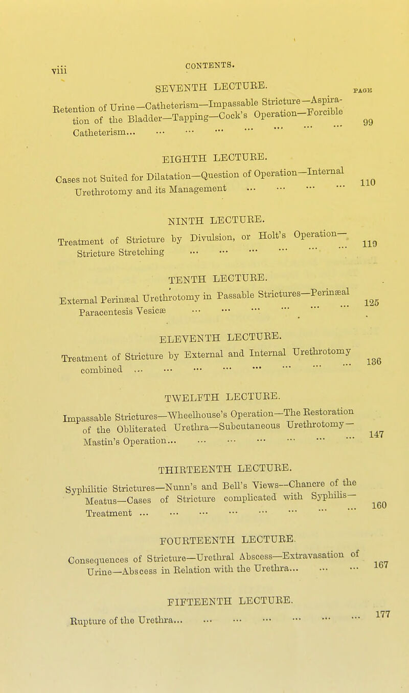 Vlll SEVENTH LECTURE. Retention of Urine-Catheterism-Impassable Stricture-Aspii-a- tion of the Bladder-Tapping-Cock's OperaUon-Forexble ^ Catlieterism EIGHTH LECTURE. Cases not Suited for Dilatation-Question of Operation-Internal ^ Urethrotomy and its Management NINTH LECTURE. Treatment of Stricture by Division, or Holt's Operation- Stricture Stretching 119 TENTH LECTURE. External Perineal Urethrotomy in Passable Strictures-Perin*al ^ Paracentesis Vesicae ELEVENTH LECTURE. Treatment of Stricture by External and Internal Urethrotomy ^ combined TWELFTH LECTURE. Impassable Strictures-Wheelhouse's Operation-The Restoration of the Obliterated Urethra-Subcutaneous Urethrotomy - Mastin's Operation THIRTEENTH LECTURE. Syphilitic Strictures-Nunn's and Bell's Views-Chancre of the Meatus—Cases of Stricture complicated with Syphilis Treatment 147 160 FOURTEENTH LECTURE. iricture—Urethral Abscess—E2 Urine—Abscess in Relation with the Urethra. Consequences of Stricture-Urethral Abscess-Extravasation of ^ FIFTEENTH LECTURE. Rupture of the Urethra