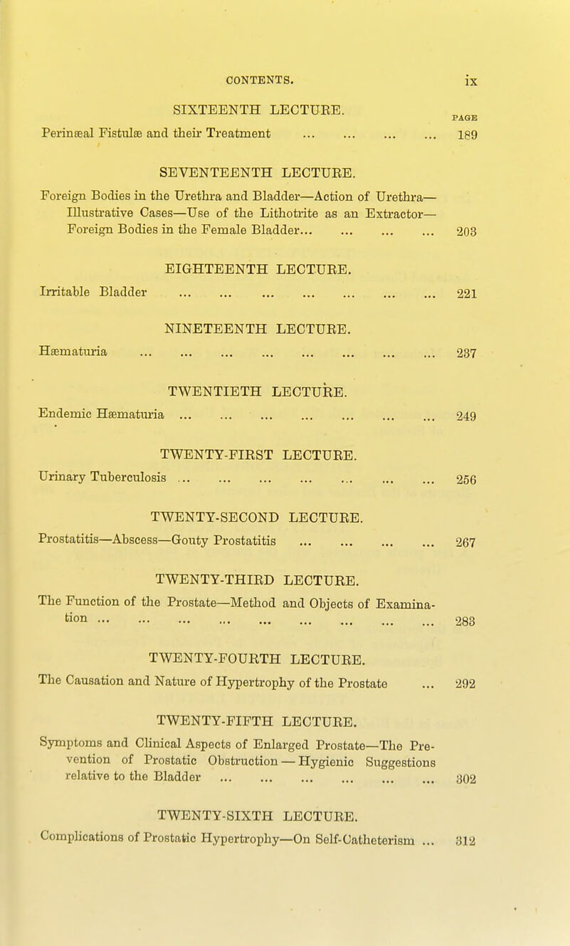 SIXTEENTH LECTURE. PAGE Perineal Fistulse and their Treatment 189 SEVENTEENTH LECTURE. Foreign Bodies in the Urethra and Bladder—Action of Urethra— Illustrative Cases—Use of the Lithotrite as an Extractor— Foreign Bodies in the Female Bladder 203 EIGHTEENTH LECTURE. Irritable Bladder 221 NINETEENTH LECTURE. Hsematuria 237 TWENTIETH LECTURE. Endemic Hsematuria 249 TWENTY-FIRST LECTURE. Urinary Tuberculosis 256 TWENTY-SECOND LECTURE. Prostatitis—Abscess—Gouty Prostatitis 267 TWENTY-THIRD LECTURE. The Function of the Prostate—Method and Objects of Examina- tion 283 TWENTY-FOURTH LECTURE. The Causation and Nature of Hypertrophy of the Prostate ... 292 TWENTY-FIFTH LECTURE. Symptoms and Clinical Aspects of Enlarged Prostate—The Pre- vention of Prostatic Obstruction — Hygienic Suggestions relative to the Bladder 302 TWENTY-SIXTH LECTURE. Complications of Prostatic Hypertrophy—On Self-Catheterism 312