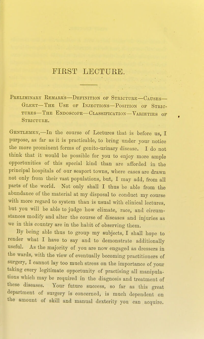 Preliminary Remarks—Definition op Stricture—Causes— Gleet—The Use of Injections—Position of Stric- tures—The Endoscope—Classification—Varieties of Stricture. Gentlemen,—In the course of Lectures that is before us, I purpose, as far as it is practicable, to bring under your notice the more prominent forms of genito-urinary disease. I do not think that it would be possible for you to enjoy more ample opportunities of this special kind than are afforded in the principal hospitals of our seaport towns, where cases are drawn not only from their vast populations, but, I may add, from all parts of the world. Not only shall I thus be able from the abundance of the material at my disposal to conduct my course with more regard to system than is usual with clinical lectures, but you will be able to judge how climate, race, and circum- stances modify and alter the course of diseases and injuries as we in this country are in the habit of observing them. By being able thu3 to group my subjects, I shall hope to render what I have to say and to demonstrate additionally useful. As the majority of you are now engaged as dressers in the wards, with the view of eventually becoming practitioners of surgery, I cannot lay too much stress on the importance of your taking every legitimate opportunity of practising all manipula- tions which may be required in the diagnosis and treatment of these diseases. Your future success, so far as this great department of surgery is concerned, is much dependent on the amount of skill and manual dexterity you can acquire.