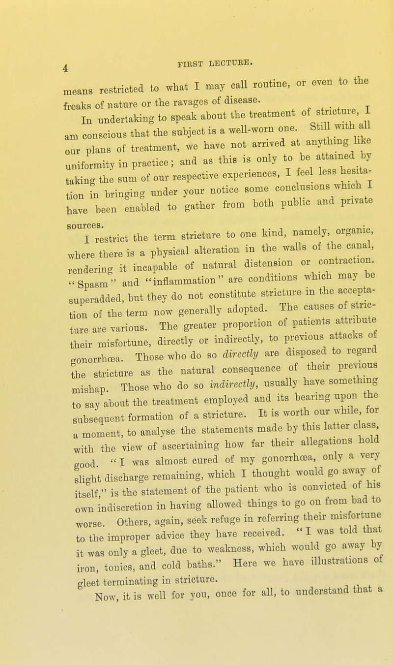 means restricted to what I may call routine, or even to the freaks of nature or the ravages of disease. In undertaking to speak about the treatment °f stricture, I am conscious that the subject is a well-worn one Sti with al our plans of treatment, we have not arrived at anything like uniformity in practice; and as this is only to be attained by Lking the sum of our respective experiences, I eel less hesita- tion in bringing under your notice some conclusions which I have been enabled to gather from both public and private Trestrict the term stricture to one kind, namely, organic, where there is a physical alteration in the walls of the canal, rendering it incapable of natural distension or contraction. Spasm and inflammation are conditions which may be superadded, but they do not constitute stricture in the accepta- tion of the term now generally adopted. The causes of stric- ture are various. The greater proportion of patients attribute their misfortune, directly or indirectly, to previous attacks of gonorrhoea. Those who do so directly are disposed to regard the stricture as the natural consequence of their previous mishap Those who do so indirectly, usually have something t0 say about the treatment employed and its bearing upon the subsequent formation of a stricture. It is worth our while for a moment, to analyse the statements made by this latter class, with the view of ascertaining how far their allegations hold g00d  I was almost cured of my gonorrhoea, only a very slight discharge remaining, which I thought would go away of itself  is the statement of the patient who is convicted of his own indiscretion in having allowed things to go on from bad to worse. Others, again, seek refuge in referring their misfortune to the improper advice they have received.  I was told that it was only a gleet, due to weakness, which would go away by iron, tonics, and cold baths. Here we have illustrations of gleet terminating in stricture. Now, it is well for you, once for all, to understand that a