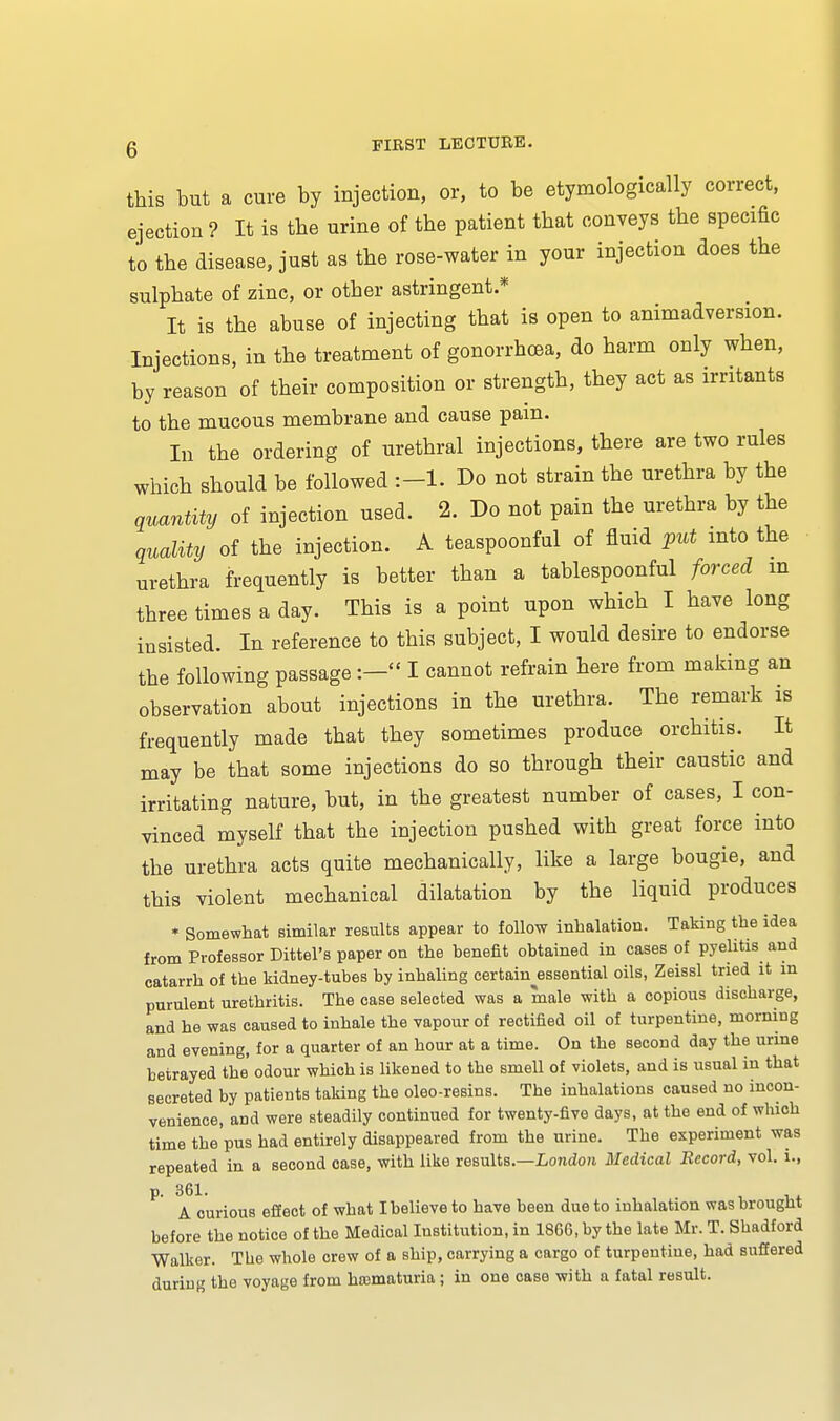 this but a cure by iujection, or, to be etymologically correct, ejection ? It is the urine of the patient that conveys the specific to the disease, just as the rose-water in your injection does the sulphate of zinc, or other astringent.* It is the abuse of injecting that is open to animadversion. Injections, in the treatment of gonorrhoea, do harm only when, by reason of their composition or strength, they act as irritants to the mucous membrane and cause pain. In the ordering of urethral injections, there are two rules which should be followed Do not strain the urethra by the quantity of injection used. 2. Do not pain the urethra by the quality of the injection. A teaspoonful of fluid put into the urethra frequently is better than a tablespoonful forced m three times a day. This is a point upon which I have long insisted. In reference to this subject, I would desire to endorse the following passage:- I cannot refrain here from making an observation about injections in the urethra. The remark is frequently made that they sometimes produce orchitis. It may be that some injections do so through their caustic and irritating nature, but, in the greatest number of cases, I con- vinced myself that the injection pushed with great force into the urethra acts quite mechanically, like a large bougie, and this violent mechanical dilatation by the liquid produces * Somewhat similar results appear to follow inhalation. Taking the idea from Professor Dittel's paper on the benefit obtained in cases of pyelitis and catarrh of the kidney-tubes by inhaling certainessential oils, Zeissl tried it in purulent urethritis. The case selected was a male with a copious discharge, and he was caused to inhale the vapour of rectified oil of turpentine, morning and evening, for a quarter of an hour at a time. On the second day the urine betrayed the' odour which is likened to the smell of violets, and is usual in that secreted by patients taking the oleo-resins. The inhalations caused no incon- venience, and were steadily continued for twenty-five days, at the end of which time the pus had entirely disappeared from the urine. The experiment was repeated in a second case, with like results.—London Medical Record, vol. i., p. 361. A curious effect of what I believe to have been due to inhalation was brought before the notice of the Medical Institution, in 1866, by the late Mr. T. Shadford Walker. The whole crew of a ship, carrying a cargo of turpentine, had suffered during the voyage from hematuria; in one case with a fatal result.