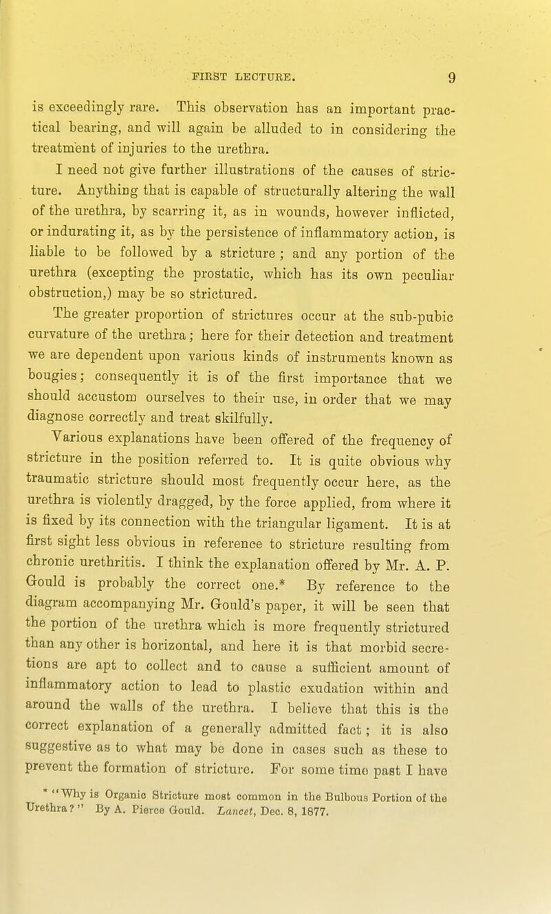 is exceedingly rare. This observation has an important prac- tical bearing, and will again be alluded to in considering the treatment of injuries to the urethra. I need not give further illustrations of the causes of stric- ture. Anything that is capable of structurally altering the wall of the urethra, by scarring it, as in wounds, however inflicted, or indurating it, as by the persistence of inflammatory action, is liable to be followed by a stricture ; and any portion of the urethra (excepting the prostatic, which has its own peculiar obstruction,) may be so strictured. The greater proportion of strictures occur at the sub-pubic curvature of the urethra ; here for their detection and treatment we are dependent upon various kinds of instruments known as bougies; consequently it is of the first importance that we should accustom ourselves to their use, in order that we may diagnose correctly and treat skilfully. Various explanations have been offered of the frequency of stricture in the position referred to. It is quite obvious why traumatic stricture should most frequently occur here, as the urethra is violently dragged, by the force applied, from where it is fixed by its connection with the triangular ligament. It is at first sight less obvious in reference to stricture resulting from chronic urethritis. I think the explanation offered by Mr. A. P. Gould is probably the correct one.* By reference to the diagram accompanying Mr. Gould's paper, it will be seen that the portion of the urethra which is more frequently strictured than any other is horizontal, and here it is that morbid secre- tions are apt to collect and to cause a sufficient amount of inflammatory action to lead to plastic exudation within and around the walls of the urethra. I believe that this is the correct explanation of a generally admitted fact; it is also suggestive as to what may be done in cases such as these to prevent the formation of stricture. For some time past I have * Why is Organic Stricture most common in the Bulbous Portion of the Urethra? By A. Pierce Gould. Lancet, Dec. 8, 1877.