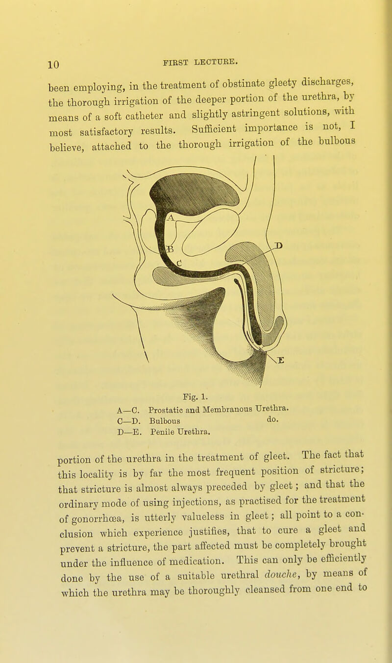 been employing, in the treatment of obstinate gleety discharges, the thorough irrigation of the deeper portion of the urethra, by means of a soft catheter and slightly astringent solutions, with most satisfactory results. Sufficient importance is not, I believe, attached to the thorough irrigation of the bulbous Fig. 1. A—C. Prostatic and Membranous Urethra. C—D. Bulbous do. D—E. Penile Urethra. portion of the urethra in the treatment of gleet. The fact that this locality is by far the most frequent position of stricture; that stricture is almost always preceded by gleet; and that the ordinary mode of using injections, as practised for the treatment of gonorrhoea, is utterly valueless in gleet; all point to a con- clusion which experience justifies, that to cure a gleet and prevent a stricture, the part affected must be completely brought under the influence of medication. This can only be efficiently done by the use of a suitable urethral douche, by means of which the urethra may be thoroughly cleansed from one end to