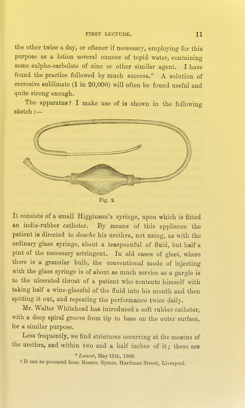 the other twice a day, or oftener if necessary, employing for this purpose as a lotion several ounces of tepid water, containing some sulpho-carbolate of zinc or other similar agent. I have found the practice followed by much success.* A solution of corrosive sublimate (1 in 20,000) will often be found useful and quite strong enough. The apparatus t I make use of is shown in the following sketch : — Fig. 2. It consists of a small Higginson's syringe, upon which is fitted an india-rubber catheter. By means of this appliance the patient is directed to douche his urethra, not using, as with the ordinary glass syringe, about a teaspoonful of fluid, but half a pint of the necessary astringent. In old cases of gleet, where tbere is a granular bulb, the conventional mode of injecting with the glass syringe is of about as much service as a gargle is to the ulcerated throat of a patient who contents himself with taking half a wine-glassful of the fluid into his month and then spitting it out, and repeating the performance twice daily. Mr. Walter Whitehead has introduced a soft rubber catheter, with a deep spiral groove from tip to base on the outer surface, for a similar purpose. Less frequently, we find strictures occurring at the meatus of the urethra, and within two and a half inches of it; these are * Lancet, May 15th, 1880. t It can be procured from Messrs. Symes, Hardman Street, Liverpool.