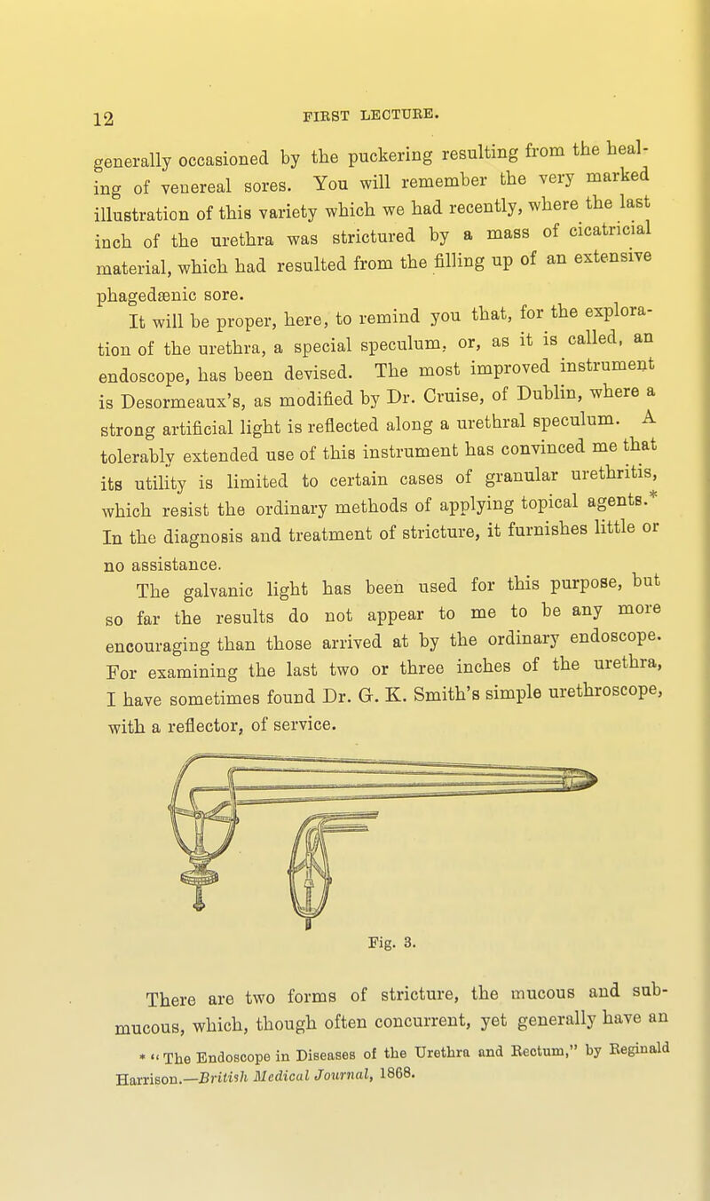 generally occasioned by the puckering resulting from the heal- ing of venereal sores. You will remember the very marked illustration of this variety which we had recently, where the last inch of the urethra was strictured by a mass of cicatricial material, which had resulted from the filling up of an extensive phagedenic sore. It will be proper, here, to remind you that, for the explora- tion of the urethra, a special speculum, or, as it is called, an endoscope, has been devised. The most improved instrument is Desormeaux's, as modified by Dr. Cruise, of Dublin, where a strong artificial light is reflected along a urethral speculum. A tolerably extended use of this instrument has convinced me that its utility is limited to certain cases of granular urethritis, which resist the ordinary methods of applying topical agents.* In the diagnosis and treatment of stricture, it furnishes little or no assistance. The galvanic light has been used for this purpose, but so far the results do not appear to me to be any more encouraging than those arrived at by the ordinary endoscope. For examining the last two or three inches of the urethra, I have sometimes found Dr. Gr. K. Smith's simple urethroscope, with a reflector, of service. Fig. 3. There are two forms of stricture, the mucous and sub- mucous, which, though often concurrent, yet generally have an *  The Endoscope in Diseases of the Urethra and Eectum, by Reginald Harrison.—British Medical Journal, 1868.