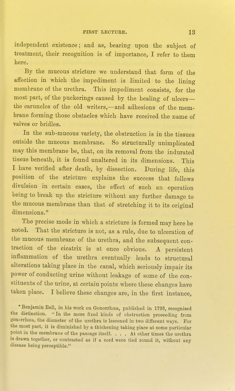 independent existence; and as, bearing upon the subject of treatment, their recognition is of importance, I refer to them here. By the mucous stricture we understand that form of the affection in which the impediment is limited to the lining membrane of the urethra. This impediment consists, for the most part, of the puckerings caused by the healing of ulcers— the caruncles of the old writers,—and adhesions of the mem- brane forming those obstacles which have received the name of valves or bridles. In the sub-mucous variety, the obstruction is in the tissues outside the mucous membrane. So structurally unimplicated may this membrane be, that, on its removal from the indurated tissue beneath, it is found unaltered in its dimensions. This I have verified after death, by dissection. During life, this position of the stricture explains the success that follows divulsion in certain cases, the effect of such an operation being to break up the stricture without any further damage to the mucous membrane than that of stretching it to its original dimensions.* The precise mode in which a stricture is formed may here be noted. That the stricture is not, as a rule, due to ulceration of the mucous membrane of the urethra, and the subsequent con- traction of the cicatrix is at once obvious. A persistent inflammation of the urethra eventually leads to structural alterations taking place in the canal, which seriously impair its power of conducting urine without leakage of some of the con- stituents of the urine, at certain points where these changes have taken place. I believe these changes are, in the first instance, * Benjamin Bell, in his work on Gonorrhoea, published in 1793, recognised the distinction.  In the more fixed kinds of obstruction proceeding from gonorrhoea, the diameter of the urethra is lessened in two different ways. For the most part, it is diminished by a thickening taking place at some particular point in the membrane of the passage itself. ... At other times the urethra is drawn together, or contracted as if a cord were tied round it, without any disease being perceptible.