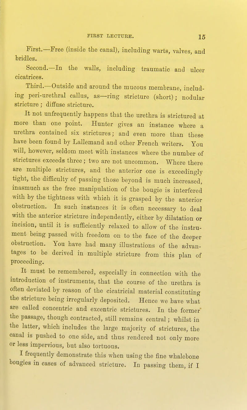 First.—Free (inside the canal), including warts, valves, and bridles. Second.—In the walls, including traumatic and ulcer cicatrices. Third.—Outside and around the mucous membrane, includ- ing peri-urethral callus, as—ring stricture (short); nodular stricture; diffuse stricture. It not unfrequently happens that the urethra is strictured at more than one point. Hunter gives an instance where a urethra contained six strictures; and even more than these have been found by Lallemand and other French writers. You will, however, seldom meet with instances where the number of strictures exceeds three ; two are not uncommon. Where there are multiple strictures, and the anterior one is exceedingly tight, the difficulty of passing those beyond is much increased, inasmuch as the free manipulation of the bougie is interfered with by the tightness with which it is grasped by the anterior obstruction. In such instances it is often necessary to deal with the anterior stricture independently, either by dilatation or incision, until it is sufficiently relaxed to allow of the instru- ment being passed with freedom on to the face of the deeper obstruction. You have had many illustrations of the advan- tages to be derived in multiple stricture from this plan of proceeding. It must be remembered, especially in connection with the introduction of instruments, that the course of the urethra is often deviated by reason of the cicatricial material constituting the stricture being irregularly deposited. Hence we have what are called concentric and excentric strictures. In the former the passage, though contracted, still remains central; whilst in the latter, which includes the large majority of strictures, the canal is pushed to one side, and thus rendered not only more or less impervious, but also tortuous. I frequently demonstrate this when using the fine whalebone bougies in cases of advanced stricture. In passing them, if I
