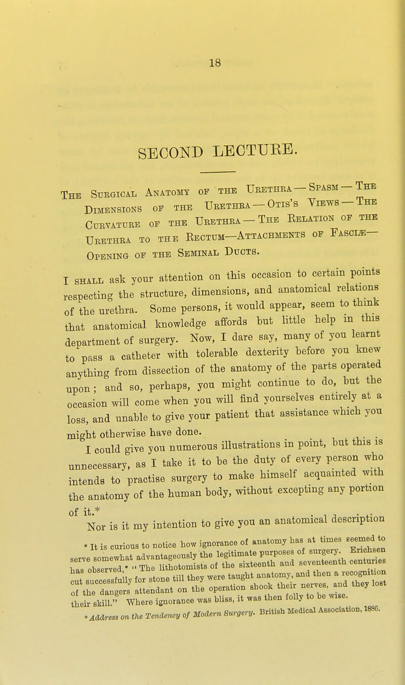 SECOND LECTURE. The Surgical Anatomy of the Urethra- Spasm -The Dimensions of the Urethra-Otis's Views-The Curvature of the Urethra-The Eelation of the Urethra to the Kectum-Attachments of Fascue- Opening of the Seminal Ducts. I shall ask your attention on this occasion to certain points respecting the structure, dimensions, and anatomical relations of the urethra. Some persons, it would appear, seem to think that anatomical knowledge affords but little help m this department of surgery. Now, I dare say, many of you learnt to pass a catheter with tolerable dexterity before you knew anything from dissection of the anatomy of the parts operated upon ; and so, perhaps, you might continue to do, but the occasion will come when you will find yourselves entirely at a loss, and unable to give your patient that assistance which you might otherwise have done. I could give you numerous illustrations in point, but this is unnecessary, as I take it to be the duty of every person who intends to practise surgery to make himself acquainted with the anatomy of the human body, without excepting any portion °f Nor is it my intention to give you an anatomical description * It is curious to notice bow ignorance of anatomy has at times seemed to tleir skUl'> Where ignorance was bliss, it was then folly to be wise. * Address on tUe Tendency of Modern Suracnj. British Medical Association, 188G.