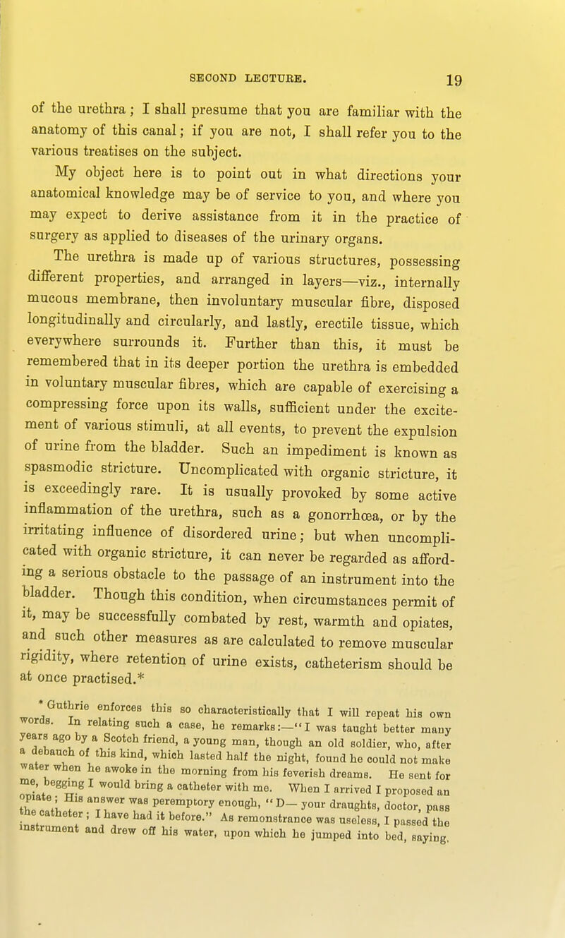 of the urethra; I shall presume that you are familiar with the anatomy of this canal; if you are not, I shall refer you to the various treatises on the subject. My object here is to point out in what directions your anatomical knowledge may be of service to you, and where you may expect to derive assistance from it in the practice of surgery as applied to diseases of the urinary organs. The urethra is made up of various structures, possessing different properties, and arranged in layers—viz., internally mucous membrane, then involuntary muscular fibre, disposed longitudinally and circularly, and lastly, erectile tissue, which everywhere surrounds it. Further than this, it must be remembered that in its deeper portion the urethra is embedded in voluntary muscular fibres, which are capable of exercising a compressing force upon its walls, sufficient under the excite- ment of various stimuli, at all events, to prevent the expulsion of urine from the bladder. Such an impediment is known as spasmodic stricture. Uncomplicated with organic stricture, it is exceedingly rare. It is usually provoked by some active inflammation of the urethra, such as a gonorrhoea, or by the irritating influence of disordered urine; but when uncompli- cated with organic stricture, it can never be regarded as afford- ing a serious obstacle to the passage of an instrument into the bladder. Though this condition, when circumstances permit of it, may be successfully combated by rest, warmth and opiates, and such other measures as are calculated to remove muscular rigidity, where retention of urine exists, catheterism should be at once practised.* * Guthrie enforces this so characteristically that I will repeat his own words. In relating such a case, he remarks:—I was taught better many years ago by a Scotch friend, a young man, though an old soldier, who, after a debauch of this kind, which lasted half the night, found he could not make water when he awoke in the morning from his feverish dreams. He sent for me, begging I would bring a catheter with me. When I arrived I proposed an °ZTii axlWer PeremPtory enougfc. D- your draughts, doctor, pass the catheter ; I have had it before. As remonstrance was useless, I passed the instrument and drew off his water, upon which he jumped into bed saying