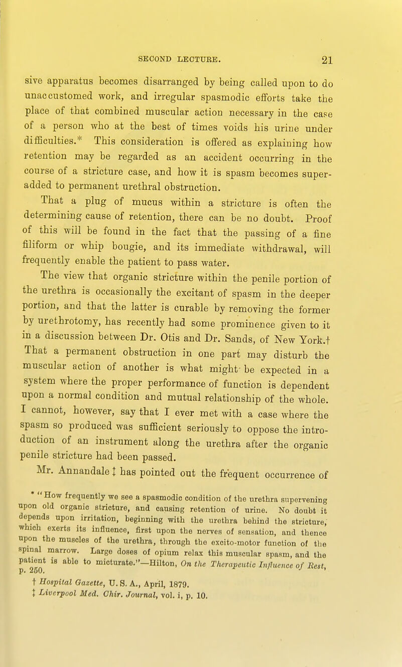 sive apparatus becomes disarranged by being called upon to do unaccustomed work, and irregular spasmodic efforts take tbe place of tbat combined muscular action necessary in tbe case of a person wbo at tbe best of times voids bis urine under difficulties.* This consideration is offered as explaining bow retention may be regarded as an accident occurring in tbe course of a stricture case, and bow it is spasm becomes super- added to permanent urethral obstruction. Tbat a plug of mucus within a stricture is often the determining cause of retention, there can be no doubt. Proof of this will be found in the fact that the passing of a fine filiform or whip bougie, and its immediate withdrawal, will frequently enable the patient to pass water. The view that organic stricture within the penile portion of the urethra is occasionally the excitant of spasm in the deeper portion, and that the latter is curable by removing the former by urethrotomy, has recently had some prominence given to it in a discussion between Dr. Otis and Dr. Sands, of New York.t Tbat a permanent obstruction in one part may disturb the muscular action of another is what might'be expected in a system where the proper performance of function is dependent upon a normal condition and mutual relationship of the whole. I cannot, however, say that I ever met with a case where the spasm so produced was sufficient seriously to oppose the intro- duction of an instrument along the urethra after the organic penile stricture had been passed. Mr. Annandale I has pointed out the frequent occurrence of * How frequently we see a spasmodic condition of the urethra supervening upon old organic stricture, and oausing retention of urine. No doubt it depends upon irritation, beginning with the urethra behind the stricture, which exerts its influence, first upon the nerves of sensation, and thence upon the muscles of the urethra, through the excito-motor function of the spinal marrow. Large doses of opium relax this muscular spasm, and the patient 18 able to micturate.-Hilton, On the Therapeutic Influence of Rest, t Hospital Gazette, U.S.A., April, 1879. \ Liverpool Med. Chir. Journal, vol. i, p. 10.