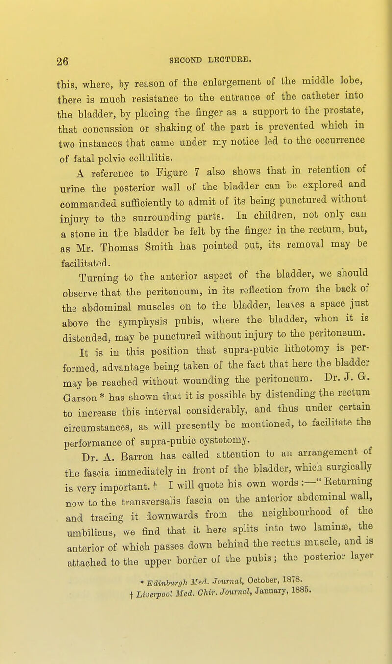 this, where, by reason of the enlargement of the middle lobe, there is much resistance to the entrance of the catheter into the bladder, by placing the finger as a support to the prostate, that concussion or shaking of the part is prevented which in two instances that came under my notice led to the occurrence of fatal pelvic cellulitis. A reference to Figure 7 also shows that in retention of urine the posterior wall of the bladder can be explored and commanded sufficiently to admit of its being punctured without injury to the surrounding parts. In children, not only can a stone in the bladder be felt by the finger in the rectum, but, as Mr. Thomas Smith has pointed out, its removal may be facilitated. Turning to the anterior aspect of the bladder, we should observe that the peritoneum, in its reflection from the back of the abdominal muscles on to the bladder, leaves a space just above the symphysis pubis, where the bladder, when it is distended, may be punctured without injury to the peritoneum. It is in this position that supra-pubic lithotomy is per- formed, advantage being taken of the fact that here the bladder may be reached without wounding the peritoneum. Dr. J. G-. Garson * has shown that it is possible by distending the rectum to increase this interval considerably, and thus under certain circumstances, as will presently be mentioned, to facilitate the performance of supra-pubic cystotomy. Dr. A. Barron has called attention to an arrangement of the fascia immediately in front of the bladder, which surgically is very important. t I will quote his own words :- Returning now to the transversalis fascia on the anterior abdominal wall, and tracing it downwards from the neighbourhood of the umbilicus, we find that it here splits into two laminae, the anterior of which passes down behind the rectus muscle, and is attached to the upper border of the pubis; the posterior layer * Edinburgh Med. Journal, October, 1878. f Liverpool Med. Chir. Journal, January, 1885.