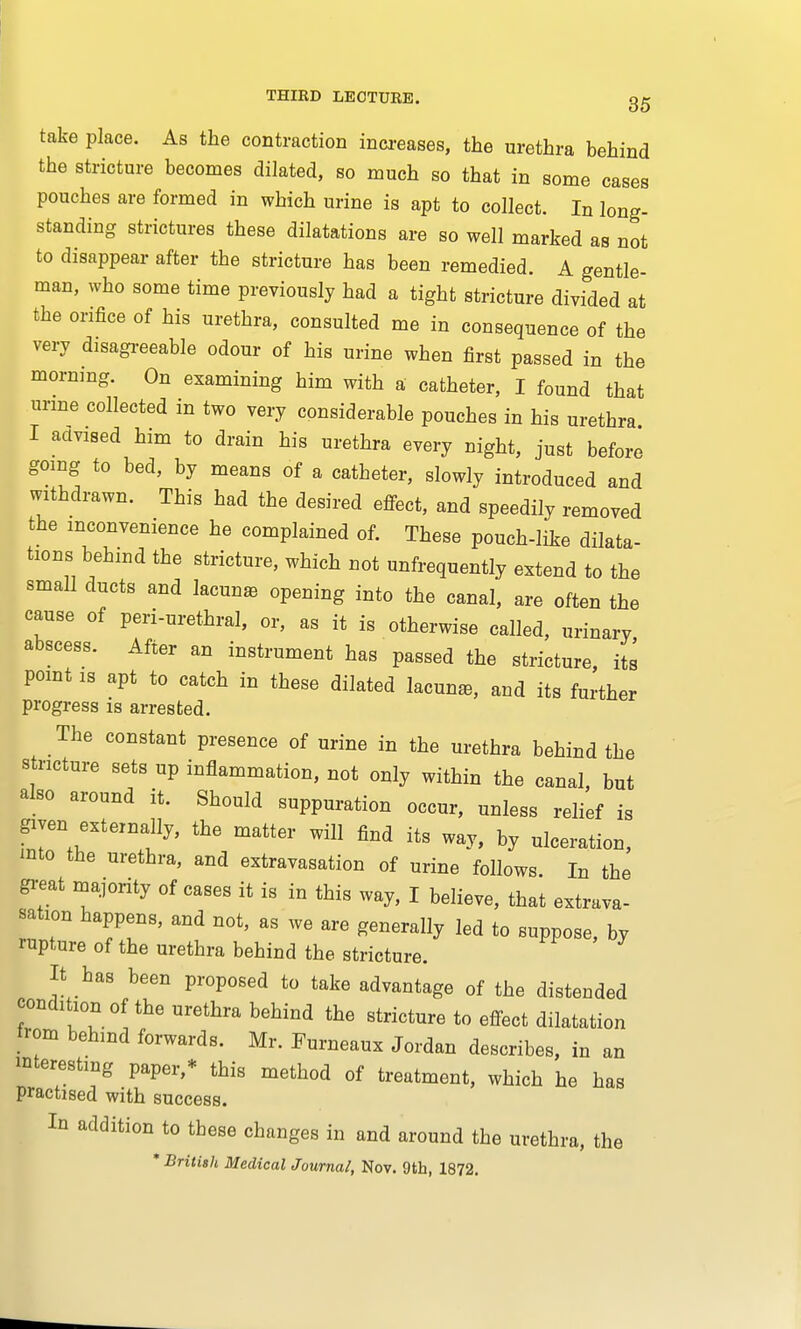 take place. As the contraction increases, the urethra behind the stricture becomes dilated, so much so that in some cases pouches are formed in which urine is apt to collect. In long- standing strictures these dilatations are so well marked as not to disappear after the stricture has been remedied. A gentle- man, who some time previously had a tight stricture divided at the orifice of his urethra, consulted me in consequence of the very disagreeable odour of his urine when first passed in the mornmg. On examining him with a catheter, I found that urine collected in two very considerable pouches in his urethra I advised him to drain his urethra every night, just before going to bed, by means of a catbeter, slowly introduced and withdrawn. This had the desired effect, and speedily removed the inconvenience he complained of. These pouch-like dilata- tions behind the stricture, which not unfrequently extend to the small ducts and lacunar opening into the canal, are often the cause of peri-urethral, or, as it is otherwise called, urinary abscess. After an instrument has passed the stricture, its point is apt to catch in these dilated lacuna, and its further progress is arrested. The constant presence of urine in the urethra behind the stricture sets up inflammation, not only within the canal, but also around it. Should suppuration occur, unless relief is given externally, the matter will find its way, by ulceration, mto the urethra, and extravasation of urine follows. In the great majority of cases it is in this way, I believe, that extrava- sation happens, and not, as we are generally led to suppose, by rupture of the urethra behind the stricture. It has been proposed to take advantage of the distended condition of the urethra behind the stricture to effect dilatation from behind forwards. Mr. Furneaux Jordan describes, in an interesting paper,* this method of treatment, which he has practised with success. In addition to these changes in and around the urethra, the * British Medical Journal, Nov. 9th, 1872.