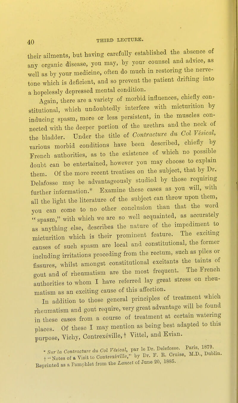 their ailments, but having carefully established the absence of any organic disease, you may, by your counsel and advice, as well as by your medicine, often do much in restoring the nerve- tone which is deficient, and so prevent the patient drifting into a hopelessly depressed mental condition. A-ain, there are a variety of morbid influences, chiefly con- stitutional, which undoubtedly interfere with micturition by inducing spasm, more or less persistent, in the muscles con- nected with the deeper portion of the urethra and the neck of the bladder. Under the title of Contracture clu Col Vesical, various morbid conditions have been described, chiefly by French authorities, as to the existence of which no possible doubt can be entertained, however you may choose to explain them Of the more recent treatises on the subject, that by Dr. Delafosse mav be advantageously studied by those requiring further information.* Examine these cases as you will, with all the light the literature of the subject can throw upon them, you can come to no other conclusion tban that the word » spasm  with which we are so well acquainted, as accurately as anything else, describes the nature of the impediment to micturition which is their prominent feature. The exciting causes of such spasm are local and constitutional, the former including irritations proceding from the rectum, such as piles or fissures, whilst amongst constitutional excitants the taints of gout and of rheumatism are the most frequent. The French authorities to whom I have referred lay great stress on rheu- matism as an exciting cause of this affection. In addition to those general principles of treatment which rheumatism and gout require, very great advantage will be found in these cases from a course of treatment at certain watering places. Of these I may mention as being best adapted to this purpose, Vichy, Contrexeville, t Vittel, and Evian. * Sur la Contracture du Col Vesical, par leDr Ddetoe Parij 1879. fNotesofaVisittoContrexfeville, by Dr. F. R. Cruise, M.D., Dublm. Reprinted as a Pamphlet from the Lancet of June 20, 188o.