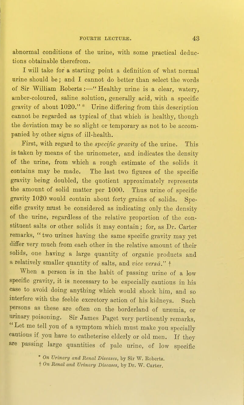 abnormal conditions of the urine, with some practical deduc- tions obtainable therefrom. I will take for a starting point a definition of what normal urine should be; and I cannot do better than select the words of Sir William Roberts :— Healthy urine is a clear, watery, amber-coloured, saline solution, generally acid, with a specific gravity of about 1020. * Urine differing from this description cannot be regarded as tj-pical of that which is healthy, though the deviation may be so slight or temporary as not to be accom- panied by other signs of ill-health. First, with regard to the specific gravity of the urine. This is taken by means of the urinometer, and indicates the density of the urine, from which a rough estimate of the solids it contains may be made. The last two figures of the specific gravity being doubled, the quotient approximately represents the amount of solid matter per 1000. Thus urine of specific gravity 1020 would contain about forty grains of solids. Spe- cific gravity zmist be considered as indicating only the density of the urine, regardless of the relative proportion of the con- stituent salts or other solids it may contain; for, as Dr. Carter remarks,  two urines having the same specific gravity may yet differ very much from each other in the relative amount of their solids, one having a large quantity of organic products and a relatively smaller quantity of salts, and vice versa. f When a person is in the habit of passing urine of a low specific gravity, it is necessary to be especially cautious in his case to avoid doing anything which would shock him, and so interfere with the feeble excretory action of his kidneys. Such persons as these are often on the borderland of urasmia, or urinary poisoning. Sir James Paget very pertinently remarks, Let me tell you of a symptom which must make you specially cautious if you have to catheterise elderly or old men. If they are passing large quantities of pale urine, of low specific * On Urinary and Renal Diseases, by Sir W. Boberts. t On Renal and Urinary Diseases, by Dr. W. Carter.