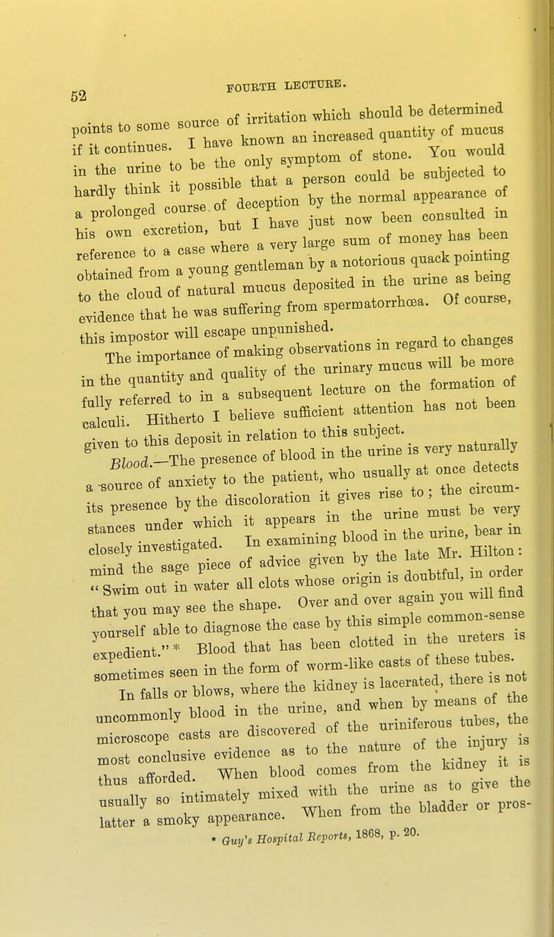 > m. source of irritation which should he determined pomts to some ^ m in0re09ed ^antity of mucus if ^continues I have kn ^ ^ ^ ^ in the urine to be the only y v ^ tQ hardly thinh it possible *a pe n rf . prolonged course.of de eptmn y ^ —a ^ I his own escretio,bu I have ^ ^ ■ notorious ,»*^ i r 1 ud of nlral mucus deposited in the urine as being ine impuit nrinarv mucus will be more ^ ffiil I believe sufficient attention has not heen ■ „ t„ this deposit in relation to this subject. 611« -Thlpresence of blood in the urine is very na ural y ^e of liety to the patient, who its presence by the discoloration it gives - > » tropin £ £ rwh^IIo^ it doubtful, in order ' d ent - Blo°d that has been clotted in the ureters is usually so f'™ ^ed^en from to bladder or pros- latter a smoky appeal ance. * Guy's Hospital Beports, 1868, p. 20.