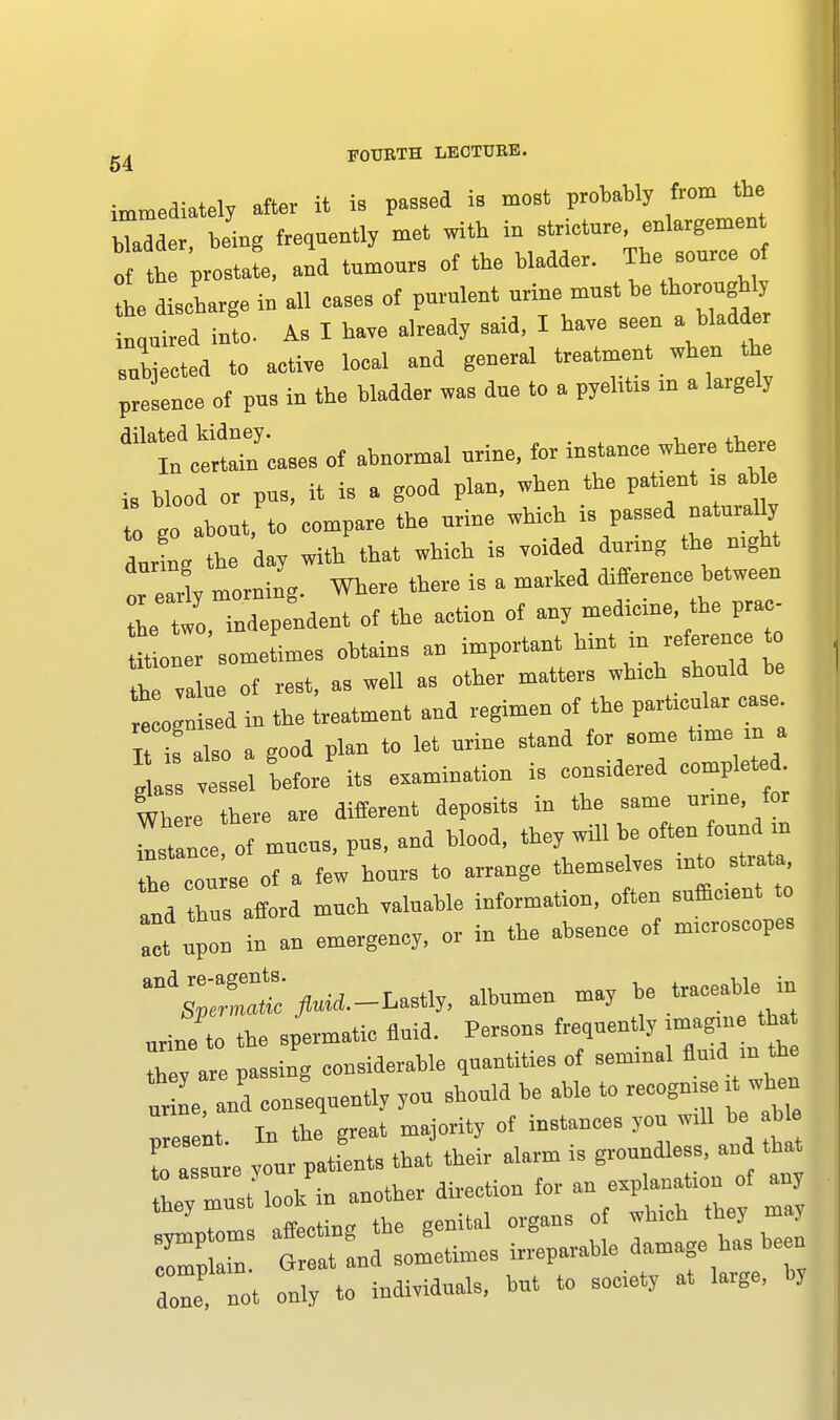 immediately after it is passed is meet probably from the hTadder being frequently met with in strietnre, enlargement „ h pro11, and tumours of the bladder. The^sourceof 1 discharge in all eases of pnrulent nrine mnst be thorough y n,nired into. As I have already said, I have seen a bladde 8ubieeted to active loeal and general treatment when the presence of pus in the bladder was due to a pyelitis m a largely dilated kidney. , In eertain oases of abnormal urine, for mstauee where the e is blood or pus, it is a good plan, when the patient :s aHe I go about, to compare the urine - P-» dnrL the day with that whieh is voided durmg the mght *earl, morning. Where there is a marked difference.between L wo, independent of the action of any medrcme, the pra - Ut oulr sometimes obtains an important hint m reference t te value of rest, as well as other matters winch should he 1ogntad in the treatment and regimen of the particular It s also a good plau to let urine stand for some time m a 1 vessel before its examination is considered complete Where there are different deposits in the same unne for stance of mncns, pus, and blood, they will be often found m Te con se of a few honrs to arrange themselves mto strata, td buHLl much valuable information, often t upon in an emergency, or in the absence of m.croseopes and;;r2^-^sti„ — may mine to the spermatic fluid. Persons frequently rmagm tha thev are passing considerable quantities of semmal fluid in the t e Id consequently you should be able to reeogmse ft wbeu resent. In the great majority of instances yon wall be b e die not only to individuals, but to socety at large, by