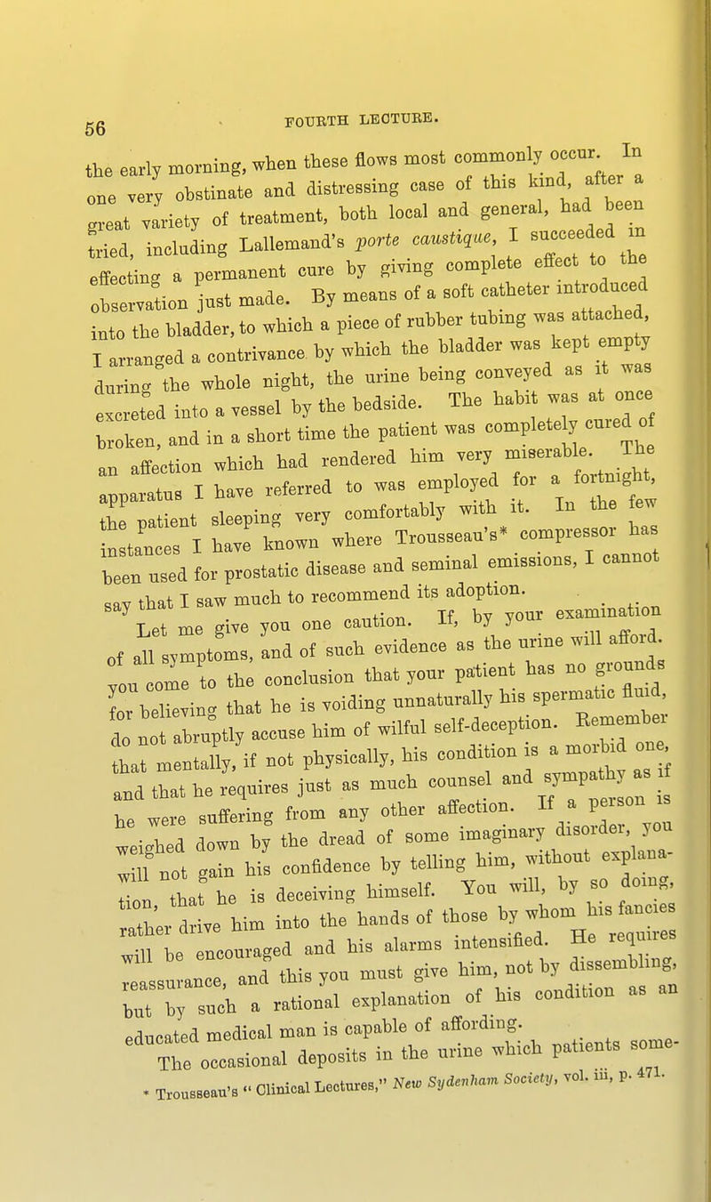 the early morning, when these Sows meet commonly occur^In one very obstinate and distressing case of this kind after a lat variety of treatment, both local and general, had been tried, including Lallemand's forte I succeeded in effecting a permanent core by giving complete effec to the Ob ervation jnrt made. By means of a soft catheter introduced nto the bladder, to which a piece of rubber tubing was attached I arranged a contrivance by which the bladder was kept emp y during the whole night, the urine being conveyed as it wa Id into a vessel by the bedside. The habit was at once Lken, and in a short time the patient was complete y cured o an affection which had rendered him very ™^ J*° apparatus I have referred to was employed for a forin^t Z ™tient sleening very comfortably with it. In the tew n ta'u ri ht known'where Trousseau's, compressor has heen used for prostatic disease and seminal emissions, I cannot sav that I saw much to recommend its adoption. Let me give you one caution. If, by your examination „, ^symptoms, and of such evidence as the urine will afford on col to the conclusion that your patient has no grounds for bXving that he is voiding unnaturally his spermatic fluid do no abruptly accuse him of wilful self-deception. Kemenibei 11 lenXif not physically, his condition is ^ «* and that he requires just as much counsel and sympath as he were suffering from any other affection. If a peison is «iled down b, the dread of some imaginary disorder, you I U not gain his confidence by telling him, without explana- In that he is deceiving himself. You will, by so doing ather drive him into the hands of those by whom his fane, „m bEncouraged and his alarms intensified. He requires Isuran:, and this you must give him, »* by dissem ^ bnt b, such a rational explanation of his condition as educated medical man is capable of affording. Tlie occasional deposits in the urine which patients some-