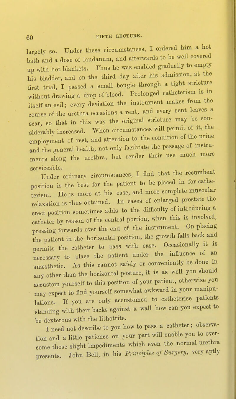 largely so. Under these circumstances, I ordered him a hot bath and a dose of laudanum, and afterwards to be well covered up with hot blankets. Thus he was enabled gradually to empty his bladder, and on the third day after his admission, at the first trial, I passed a small bougie through a tight stricture without drawing a drop of blood. Prolonged cathetensm is m itself an evil; every deviation the instrument makes from the course of the urethra occasions a rent, and every rent leaves a scar, so that in this way the original stricture may be con- siderably increased. When circumstances will permit of it, the employment of rest, and attention to the condition of the urine and the general health, not only facilitate the passage of instru- ments along the urethra, but render their use much more serviceable. Under ordinary circumstances, I find that the recumbent position is the best for the patient to be placed m for cathe- terism He is more at his ease, and more complete muscular relaxation is thus obtained. In cases of enlarged prostate the erect position sometimes adds to the difficulty of introducing a catheter by reason of the central portion, when this is involved, pressing forwards over the end of the instrument. On placing the patient in the horizontal position, the growth falls back and permits the catheter to pass with ease. Occasionally it is necessary to place the patient under the influence of an anesthetic. As this cannot safely or conveniently be done in any other than the horizontal posture, it is as well you should accustom yourself to this position of your patient, otherwise you may expect to find yourself somewhat awkward in your manipu- lations If you are only accustomed to catheterise patients standing with their backs against a wall how can you expect to be dexterous with the lithotrite. I need not describe to you how to pass a catheter; observa- tion and a little patience on your part will enable you to over- come those slight impediments which even the normal urethra presents. John Bell, in his Principles of Surgery, very aptly