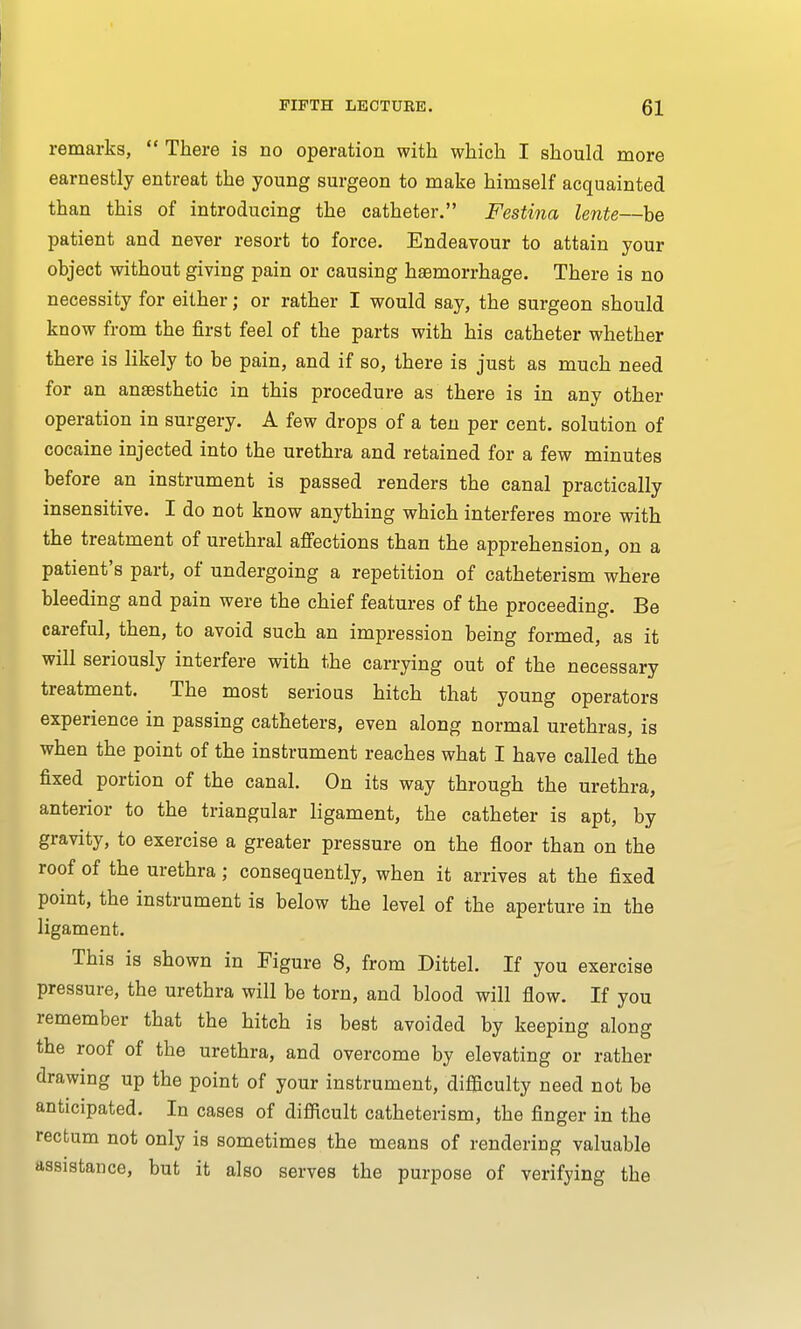 remarks,  There is no operation with which I should more earnestly entreat the young surgeon to make himself acquainted than this of introducing the catheter. Festina lente—be patient and never resort to force. Endeavour to attain your object without giving pain or causing haemorrhage. There is no necessity for either; or rather I would say, the surgeon should know from the first feel of the parts with his catheter whether there is likely to be pain, and if so, there is just as much need for an anaesthetic in this procedure as there is in any other operation in surgery. A few drops of a ten per cent, solution of cocaine injected into the urethra and retained for a few minutes before an instrument is passed renders the canal practically insensitive. I do not know anything which interferes more with the treatment of urethral affections than the apprehension, on a patient's part, of undergoing a repetition of catheterism where bleeding and pain were the chief features of the proceeding. Be careful, then, to avoid such an impression being formed, as it will seriously interfere with the carrying out of the necessary treatment. The most serious hitch that young operators experience in passing catheters, even along normal urethras, is when the point of the instrument reaches what I have called the fixed portion of the canal. On its way through the urethra, anterior to the triangular ligament, the catheter is apt, by gravity, to exercise a greater pressure on the floor than on the roof of the urethra; consequently, when it arrives at the fixed point, the instrument is below the level of the aperture in the ligament. This is shown in Figure 8, from Dittel. If you exercise pressure, the urethra will be torn, and blood will flow. If you remember that the hitch is best avoided by keeping along the roof of the urethra, and overcome by elevating or rather drawing up the point of your instrument, difficulty need not be anticipated. In cases of difficult catheterism, the finger in the rectum not only is sometimes the means of rendering valuable assistance, but it also serves the purpose of verifying the