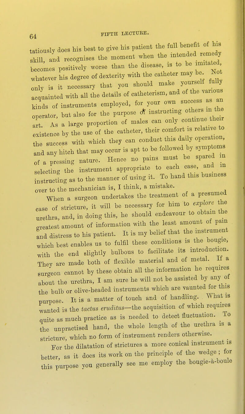 tatiously does his best to give his patient the full benefit of his Hll, and recognises the moment when ^ ^n** becomes positively worse than the disease « to be imita^d whatever his degree of dexterity with the catheter may be Not only is it necessary that you should make yourself fully a^uainted with all the details of catheterism, and of the vanous kinds of instruments employed, for your own success as an onerator, but also for the purpose <* instructing others m the art A a large proportion of males can only continue the* listence by to use of the catheter, their comfort is relate to the success with which they can conduct this daily operation, and any hitch that may occur is apt to be followed by symptoms of a pressing nature. Hence no pains must be spared ,n selecting the instrument appropriate to each case, and m structing as to the manner of using it. To hand tins business over to the mechanician is, I think, a mistake. When a surgeon undertakes the treatment of a presumed case of stricture, it will be necessary for him to explore the urethra, and, in doing this, he should endeavour to obtain the greatest amount of information with the least amount of pain and distress to his patient. It is my belief that the instrument which best enables us to fulfil these conditions is the bougie, with the end slightly bulbous to facilitate its introduction. Thev are made both of flexible material and of metal. It a surgeon cannot by these obtain all the information he requires about the urethra, I am sure he will not be assisted by any of the bulb or olive-headed instruments which are vaunted for this purpose. It is a matter of touch and of handling. What is wanted is the tactus erudUus-the acquisition of which requires quite as much practice as is needed to detect fluctuation. _ To the unpractised hand, the whole length of the urethra is a stricture, which no form of instrument renders otherwise. For the dilatation of strictures a more conical instrument is better as it does its work on the principle of the wedge ; for this purpose you generally see me employ the bougie-a-boule