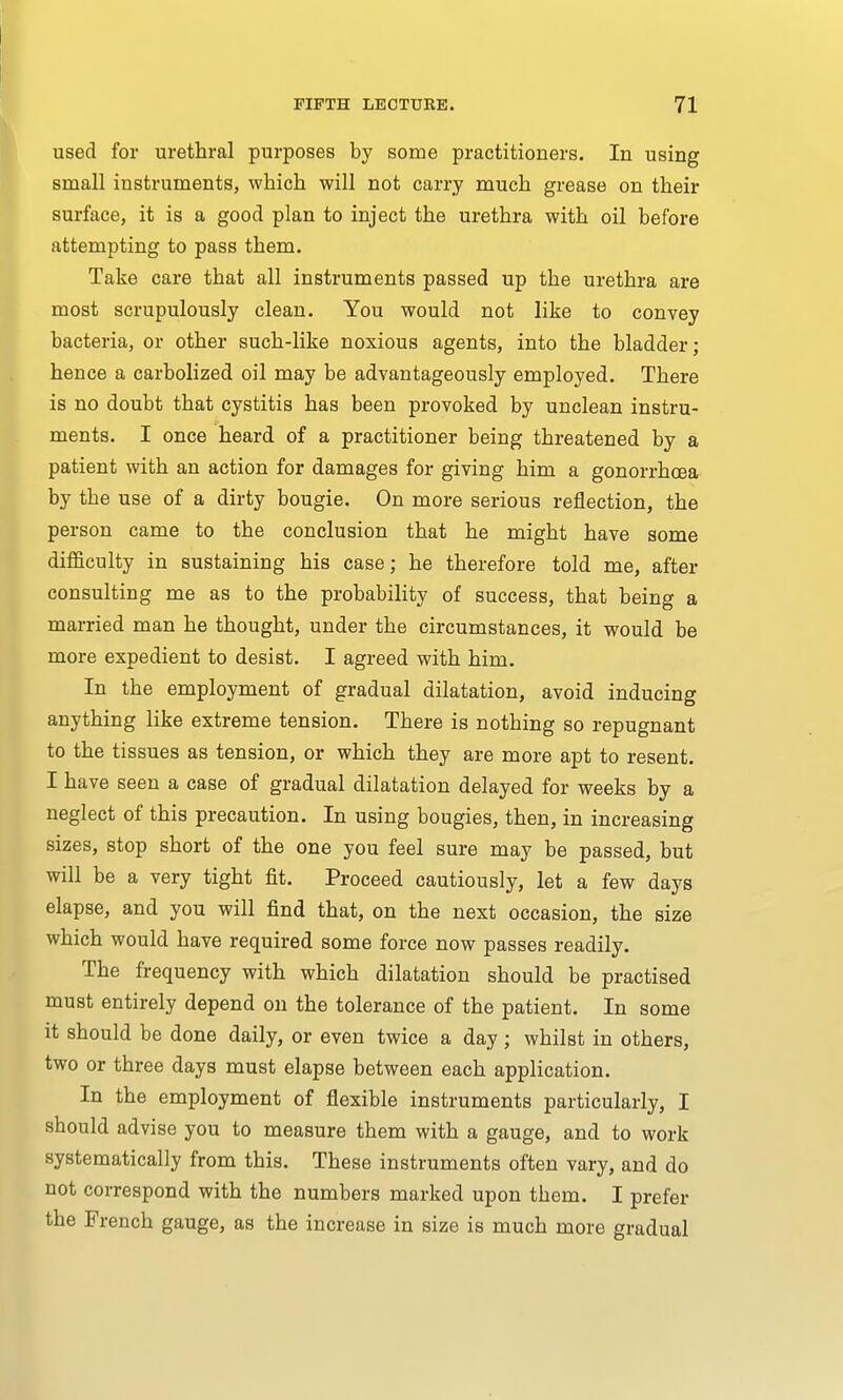 used for urethral purposes by some practitioners. In using small instruments, which will not carry much grease on their surface, it is a good plan to inject the urethra with oil before attempting to pass them. Take care that all instruments passed up the urethra are most scrupulously clean. You would not like to convey bacteria, or other such-like noxious agents, into the bladder; hence a carbolized oil may be advantageously employed. There is no doubt that cystitis has been provoked by unclean instru- ments. I once heard of a practitioner being threatened by a patient with an action for damages for giving him a gonorrhoea by the use of a dirty bougie. On more serious reflection, the person came to the conclusion that he might have some difficulty in sustaining his case; he therefore told me, after consulting me as to the probability of success, that being a married man he thought, under the circumstances, it would be more expedient to desist. I agreed with him. In the employment of gradual dilatation, avoid inducing anything like extreme tension. There is nothing so repugnant to the tissues as tension, or which they are more apt to resent. I have seen a case of gradual dilatation delayed for weeks by a neglect of this precaution. In using bougies, then, in increasing sizes, stop short of the one you feel sure may be passed, but will be a very tight fit. Proceed cautiously, let a few days elapse, and you will find that, on the next occasion, the size which would have required some force now passes readily. The frequency with which dilatation should be practised must entirely depend on the tolerance of the patient. In some it should be done daily, or even twice a day j whilst in others, two or three days must elapse between each application. In the employment of flexible instruments particularly, I should advise you to measure them with a gauge, and to work systematically from this. These instruments often vary, and do not correspond with the numbers marked upon them. I prefer the French gauge, as the increase in size is much more gradual