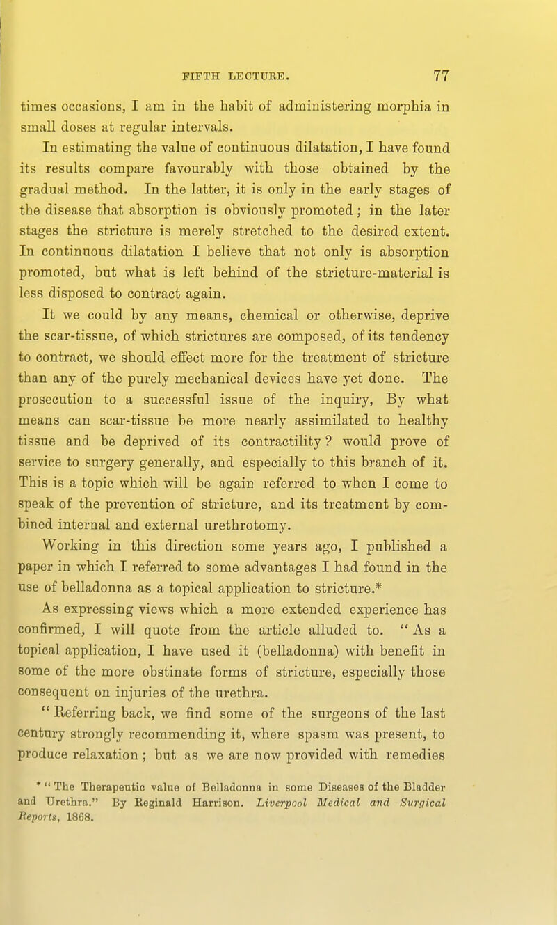 times occasions, I am in the habit of administering morphia in small doses at regular intervals. In estimating the value of continuous dilatation, I have found its results compare favourably with those obtained by the gradual method. In the latter, it is only in the early stages of the disease that absorption is obviously promoted; in the later stages the stricture is merely stretched to the desired extent. In continuous dilatation I believe that not only is absorption promoted, but what is left behind of the stricture-material is less disposed to contract again. It we could by any means, chemical or otherwise, deprive the scar-tissue, of which strictures are composed, of its tendency to contract, we should effect more for the treatment of stricture than any of the purely mechanical devices have yet done. The prosecution to a successful issue of the inquiry, By what means can scar-tissue be more nearly assimilated to healthy tissue and be deprived of its contractility ? would prove of service to surgery generally, and especially to this branch of it. This is a topic which will be again referred to when I come to speak of the prevention of stricture, and its treatment by com- bined internal and external urethrotomy. Working in this direction some years ago, I published a paper in which I referred to some advantages I had found in the use of belladonna as a topical application to stricture.* As expressing views which a more extended experience has confirmed, I will quote from the article alluded to.  As a topical application, I have used it (belladonna) with benefit in some of the more obstinate forms of stricture, especially those consequent on injuries of the urethra.  Referring back, we find some of the surgeons of the last century strongly recommending it, where spasm was present, to produce relaxation ; but as we are now provided with remedies *  The Therapeutic value of Belladonna in some Diseases of the Bladder and Urethra. By Eeginald Harrison. Liverpool Medical and Surgical Reports, 1868.