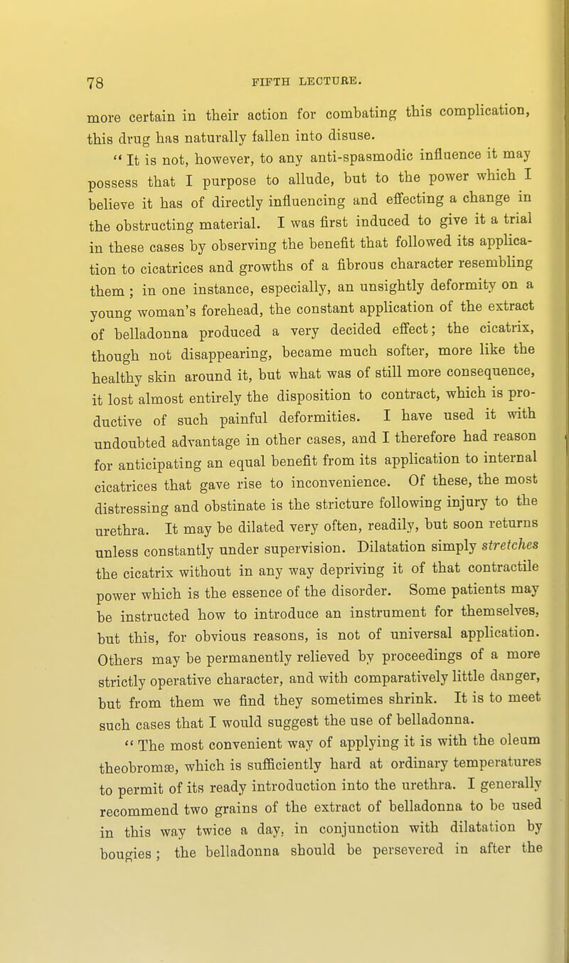 more certain in their action for combating this complication, this drug has naturally fallen into disuse.  It is not, however, to any anti-spasmodic influence it may possess that I purpose to allude, but to the power which I believe it has of directly influencing and effecting a change in the obstructing material. I was first induced to give it a trial in these cases by observing the benefit that followed its applica- tion to cicatrices and growths of a fibrous character resembling them ; in one instance, especially, an unsightly deformity on a young woman's forehead, the constant application of the extract of belladonna produced a very decided effect; the cicatrix, though not disappearing, became much softer, more like the healthy skin around it, but what was of still more consequence, it lost almost entirely the disposition to contract, which is pro- ductive of such painful deformities. I have used it with undoubted advantage in other cases, and I therefore had reason for anticipating an equal benefit from its application to internal cicatrices that gave rise to inconvenience. Of these, the most distressing and obstinate is the stricture following injury to the urethra. It may be dilated very often, readily, but soon returns unless constantly under supervision. Dilatation simply stretches the cicatrix without in any way depriving it of that contractile power which is the essence of the disorder. Some patients may be instructed how to introduce an instrument for themselves, but this, for obvious reasons, is not of universal application. Others may be permanently relieved by proceedings of a more strictly operative character, and with comparatively little danger, but from them we find they sometimes shrink. It is to meet such cases that I would suggest the use of belladonna.  The most convenient way of applying it is with the oleum theobrom®, which is sufficiently hard at ordinary temperatures to permit of its ready introduction into the urethra. I generally recommend two grains of the extract of belladonna to be used in this way twice a day. in conjunction with dilatation by bougies; the belladonna should be persevered in after the