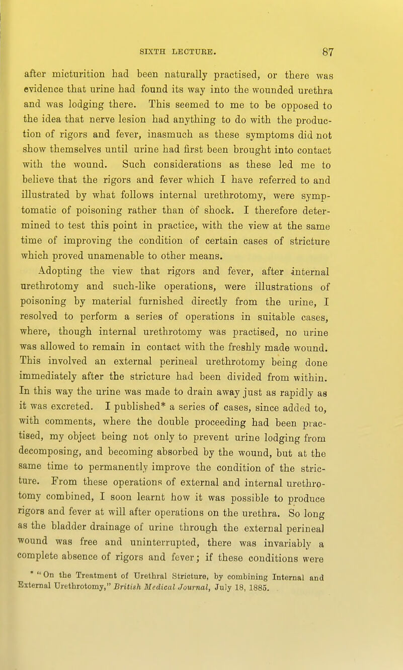 after micturition had been naturally practised, or there was evidence that urine had found its way into the wounded urethra and was lodging there. This seemed to me to be opposed to the idea that nerve lesion had anything to do with the produc- tion of rigors and fever, inasmuch as these symptoms did not show themselves until urine had first been brought into contact with the wound. Such considerations as these led me to believe that the rigors and fever which I have referred to and illustrated by what follows internal urethrotomy, were symp- tomatic of poisoning rather than of shock. I therefore deter- mined to test this point in practice, with the view at the same time of improving the condition of certain cases of stricture which proved unamenable to other means. Adopting the view that rigors and fever, after internal urethrotomy and such-like operations, were illustrations of poisoning by material furnished directly from the urine, I resolved to perform a series of operations in suitable cases, where, though internal urethrotomy was practised, no urine was allowed to remain in contact with the freshly made wound. This involved an external perineal urethrotomy being done immediately after the stricture had been divided from within. In this way the urine was made to drain away just as rapidly as it was excreted. I published* a series of cases, since added to, with comments, where the double proceeding had been prac- tised, my object being not only to prevent urine lodging from decomposing, and becoming absorbed by the wound, but at the same time to permanently improve the condition of the stric- ture. From these operations of external and internal urethro- tomy combined, I soon learnt how it was possible to produce rigors and fever at will after operations on the urethra. So long as the bladder drainage of urine through the external perineal wound was free and uninterrupted, there was invariably a complete absence of rigors and fever; if these conditions were *  On the Treatment of Urethral Stricture, by combining Internal and External Urethrotomy, British Medical Journal, July 18, 1885.