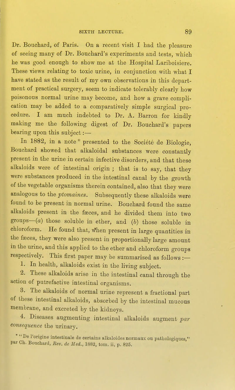 Dr. Bouchard, of Paris. On a recent visit I had the pleasure of seeing many of Dr. Bouchard's experiments and tests, which he was good enough to show me at the Hospital Lariboisiere. These views relating to toxic urine, in conjunction with what I have stated as the result of my own observations in this depart- ment of practical surgery, seem to indicate tolerably clearly how poisonous normal urine may become, and how a grave compli- cation may be added to a comparatively simple surgical pro- cedure. I am much indebted to Dr. A. Barron for kindly making me the following digest of Dr. Bouchard's papers bearing upon this subject:— In 1882, in a note * presented to the Societe de Biologie, Bouchard showed that alkaloidal substances were constantly present in the urine in certain infective disorders, and that these alkaloids were of intestinal origin ; that is to say, that they were substances produced in the intestinal canal by the growth of the vegetable organisms therein contained, also that they were analogous to the ptomaines. Subsequently these alkaloids were found to be present in normal urine. Bouchard found the same alkaloids present in the faeces, and he divided them into two groups—(a) those soluble in ether, and (6) those soluble in chloroform. He found that, When present in large quantities in the faeces, they were also present in proportionally large amount in the urine, and this applied to the ether and chloroform groups respectively. This first paper may be summarised as follows :— 1. In health, alkaloids exist in the living subject. 2. These alkaloids arise in the intestinal canal through the action of putrefactive intestinal organisms. 3. The alkaloids of normal urine represent a fractional part of these intestinal alkaloids, absorbed by the intestinal mucous membrane, and excreted by the kidneys. 4. Diseases augmenting intestinal alkaloids augment par- consequence the urinary. *  De l'origine intestinale de certains alkaloides normaux ou patkologiques, par Ch. Bouchard, Rev. de Med., 1882, torn, ii, p. 825.