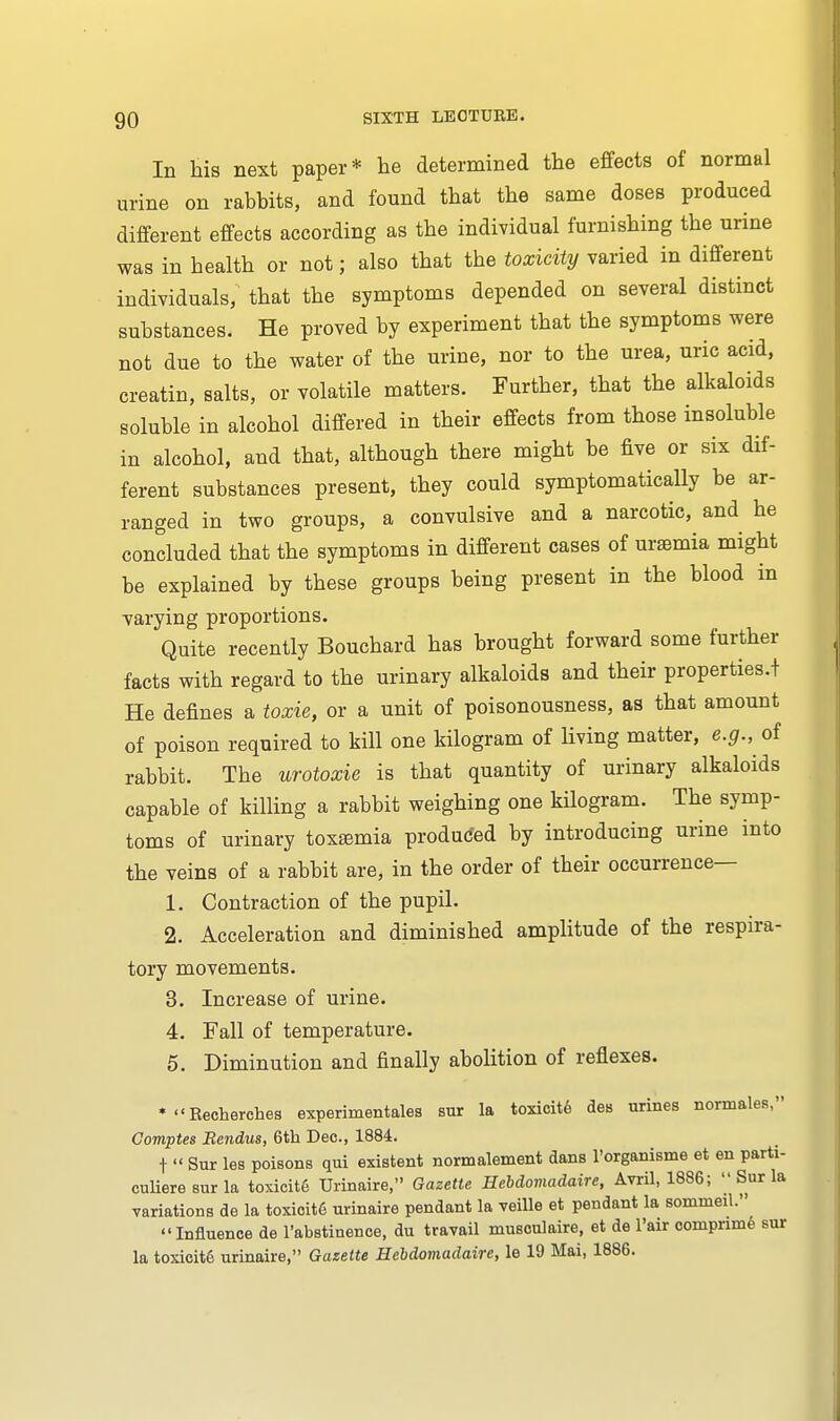 In his next paper* he determined the effects of normal urine on rabbits, and found that the same doses produced different effects according as the individual furnishing the urine was in health or not; also that the toxicity varied in different individuals, that the symptoms depended on several distinct substances. He proved by experiment that the symptoms were not due to the water of the urine, nor to the urea, uric acid, creatin, salts, or volatile matters. Further, that the alkaloids soluble in alcohol differed in their effects from those insoluble in alcohol, and that, although there might be five or six dif- ferent substances present, they could symptomatically be ar- ranged in two groups, a convulsive and a narcotic, and he concluded that the symptoms in different cases of uraemia might be explained by these groups being present in the blood in varying proportions. Quite recently Bouchard has brought forward some further facts with regard to the urinary alkaloids and their properties.! He defines a toxie, or a unit of poisonousness, as that amount of poison required to kill one kilogram of living matter, e.g., of rabbit. The urotoxie is that quantity of urinary alkaloids capable of killing a rabbit weighing one kilogram. The symp- toms of urinary toxsemia produced by introducing urine into the veins of a rabbit are, in the order of their occurrence— 1. Contraction of the pupil. 2. Acceleration and diminished amplitude of the respira- tory movements. 3. Increase of urine. 4. Fall of temperature. 5. Diminution and finally abolition of reflexes. * Kecherches experimental sur la toxicite den urines normales, Comptes Rendus, 6th Dec., 1884. t  Sur les poisons qui existent normalement dans l'organisme et en parti- culieresurla toxieit6 Urinaire, Gazette Hebdomadaire, Avril, 1886;  Sur la variations de la toxicite urinaire pendant la veille et pendant la sommeil. Influence de l'abstinence, du travail musculaire, et de l'air compnme sur la toxicite urinaire, Gazette Hebdomadaire, le 19 Mai, 1886.