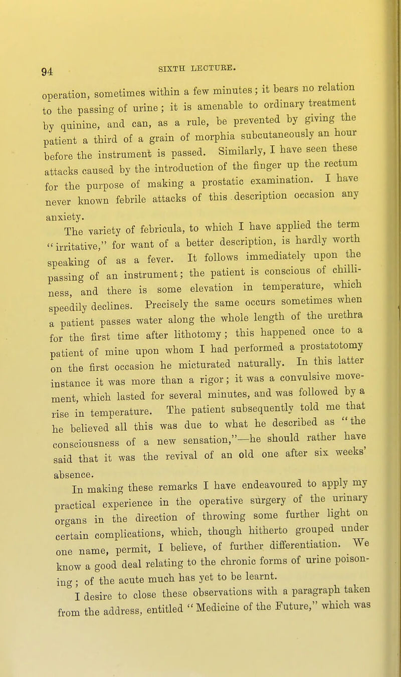 operation, sometimes within a few minutes; it bears no relation to the passing of urine ; it is amenable to ordinary treatment by quinine, and can, as a rule, be prevented by giving the patient a third of a grain of morphia subcutaneously an hour before the instrument is passed. Similarly, I have seen these attacks caused by the introduction of the finger up the rectum for the purpose of making a prostatic examination. I have never known febrile attacks of this description occasion any anxiety. ± The variety of febricula, to which I have applied the term irritative, for want of a better description, is hardly worth speaking of as a fever. It follows immediately upon the passing of an instrument; the patient is conscious of chilli- ness and there is some elevation in temperature, which speedily declines. Precisely the same occurs sometimes when a patient passes water along the whole length of the urethra for the first time after lithotomy; this happened once to a patient of mine upon whom I had performed a prostatotomy on the first occasion he micturated naturally. In this latter instance it was more than a rigor; it was a convulsive move- ment, which lasted for several minutes, and was followed by a rise in temperature. The patient subsequently told me that he believed all this was due to what he described as the consciousness of a new sensation,-he should rather have said that it was the revival of an old one after six weeks nl) S 611C 6 • In making these remarks I have endeavoured to apply my practical experience in the operative surgery of the urinary organs in the direction of throwing some further light on certain complications, which, though hitherto grouped under one name, permit, I believe, of further differentiation. We know a good deal relating to the chronic forms of urine poison- ing ; of the acute much has yet to be learnt. I desire to close these observations with a paragraph taken from the address, entitled  Medicine of the Future, which was