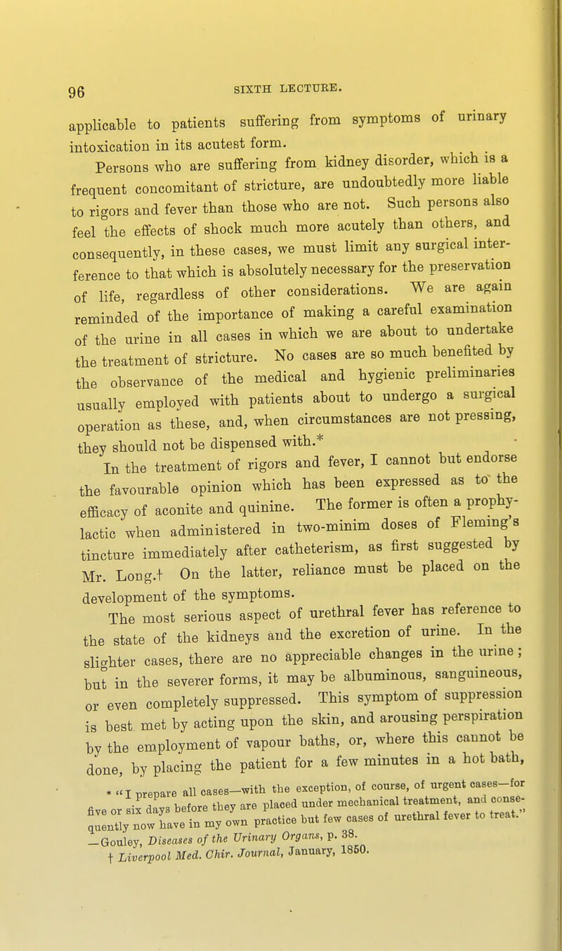 applicable to patients suffering from symptoms of urinary intoxication in its acutest form. Persons who are suffering from kidney disorder, which is a frequent concomitant of stricture, are undoubtedly more liable to rigors and fever than those who are not. Such persons also feel the effects of shock much more acutely than others, and consequently, in these cases, we must limit any surgical inter- ference to that which is absolutely necessary for the preservation of life, regardless of other considerations. We are again reminded of the importance of making a careful examination of the urine in all cases in which we are about to undertake the treatment of stricture. No cases are so much benefited by the observance of the medical and hygienic preliminaries usually employed with patients about to undergo a surgical operation as these, and, when circumstances are not pressing, they should not be dispensed with.* In the treatment of rigors and fever, I cannot but endorse the favourable opinion which has been expressed as tor the efficacy of aconite and quinine. The former is often a prophy- lactic when administered in two-minim doses of Fleming s tincture immediately after catheterism, as first suggested by Mr. Long.t On the latter, reliance must be placed on the development of the symptoms. The most serious aspect of urethral fever has reference to the state of the kidneys and the excretion of urine. In the slighter cases, there are no appreciable changes in the urme; but in the severer forms, it may be albuminous, sanguineous, or even completely suppressed. This symptom of suppression is best met by acting upon the skin, and arousing perspiration by the employment of vapour baths, or, where this cannot be done, by placing the patient for a few minutes in a hot bath, * << I prepare all cases-with the exception, of course, of urgent oases-for a ™ hpW thev are placed under mechanical treatment, and conse- ^ztz:T:x^ -—- *•« * -Gouley, Diseases of the Urinary Organs, p. 38 t Liverpool Med. Ghir. Journal, January, 1850.