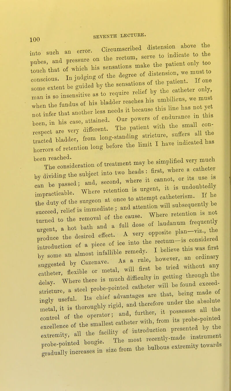 Q0 SEVENTH LECTUKE. T 7^ a lis hi/umbilicus, we must I tt—less needs it because this line has not^t not miei in of endurance in this been, m b» case, ttaned. O P ^ ^ ^ 'TI Hto tarn Toeg-standing stricture, suffer all the ^nT—ation ef treatment may he simplified mm* by adding the subject into two heads : first, where ca h t y , a. u-nA second, where it cannot, or its use is can be passed ^ ^ ^ ^ ^ irTnt slln at once to attempt catheterism. H he oe rel ef i immediate ; and attention will subsequently he ! 4 t emoval of the canse. Where retention rs not turned to the remoY landannm frequently Hi-----* !' „ te 1 probe-poiuted catheter will he found exceed- stncture, a steel p, b p ^ ^ ^ ma of h,f ^-rr^rrr1:: r^o^mZ: o^wW^ prohe-pmnted probe-pointed bougie. ^ towardg gradually increases m size Horn ine