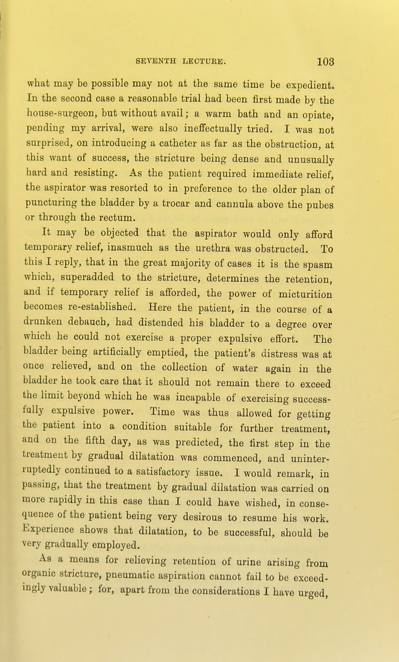 what may be possible may not at the same time be expedient. In the second case a reasonable trial had been first made by the house-surgeon, but without avail; a warm bath and an opiate, pending my arrival, were also ineffectually tried. I was not surprised, on introducing a catheter as far as the obstruction, at this want of success, the stricture being dense and unusually hard and resisting. As the patient required immediate relief, the aspirator was resorted to in preference to the older plan of puncturing the bladder by a trocar and cannula above the pubes or through the rectum. It may be objected that the aspirator would only afford temporary relief, inasmuch as the urethra was obstructed. To this I reply, that in the great majority of cases it is the spasm which, superadded to the stricture, determines the retention, and if temporary relief is afforded, the power of micturition becomes re-established. Here the patient, in the course of a drunken debauch, had distended his bladder to a degree over which he could not exercise a proper expulsive effort. The bladder being artificially emptied, the patient's distress was at once relieved, and on the collection of water again in the bladder he took care that it should not remain there to exceed the limit beyond which he was incapable of exercising success- fully expulsive power. Time was thus allowed for getting the patient into a condition suitable for further treatment, and on the fifth day, as was predicted, the first step in the treatment by gradual dilatation was commenced, and uninter- ruptedly continued to a satisfactory issue. I would remark, in passing, that the treatment by gradual dilatation was carried on more rapidly in this case than I could have wished, in conse- quence of the patient being very desirous to resume his work. Experience shows that dilatation, to be successful, should be very gradually employed. As a means for relieving retention of urine arising from organic stricture, pneumatic aspiration cannot fail to be exceed- ingly valuable; for, apart from the considerations I have urged,