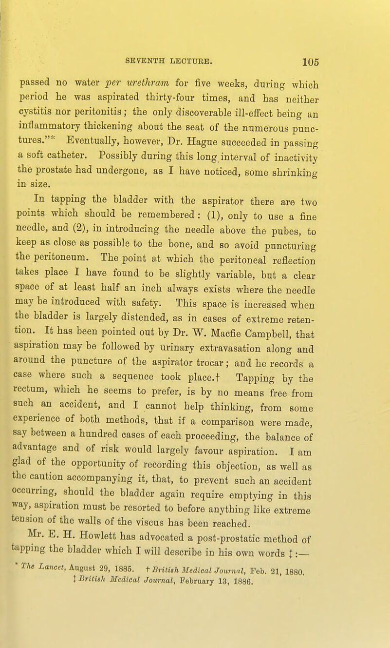 passed no water per urethram for five weeks, during which period he was aspirated thirty-four times, and has neither cystitis nor peritonitis; the only discoverable ill-effect being an inflammatory thickening about the seat of the numerous punc- tures.* Eventually, however, Dr. Hague succeeded in passing a soft catheter. Possibly during this long interval of inactivity the prostate had undergone, as I have noticed, some shrinking in size. In tapping the bladder with the aspirator there are two points which should be remembered : (1), only to use a fine needle, and (2), in introducing the needle above the pubes, to keep as close as possible to the bone, and so avoid puncturing the peritoneum. The point at which the peritoneal reflection takes place I have found to be slightly variable, but a clear space of at least half an inch always exists where the needle may be introduced with safety. This space is increased when the bladder is largely distended, as in cases of extreme reten- tion. It has been pointed out by Dr. W. Macfie Campbell, that aspiration may be followed by urinary extravasation along and around the puncture of the aspirator trocar; and he records a case where such a sequence took place, t Tapping by the rectum, which he seems to prefer, is by no means free from such an accident, and I cannot help thinking, from some experience of both methods, that if a comparison were made, say between a hundred cases of each proceeding, the balance of advantage and of risk would largely favour aspiration. I am glad of the opportunity of recording this objection, as well as the caution accompanying it, that, to prevent such an accident occurring, should the bladder again require emptying in this way, aspiration must be resorted to before anything like extreme tension of the walls of the viscus has been reached. Mr. E. H. Howlett has advocated a post-prostatic method of tapping the bladder which I will describe in his own words t :— * The Lancet, August 29, 1885. t British Medical Journal, Feb. 21, 1880. } British Medical Journal, February 13, 1886.