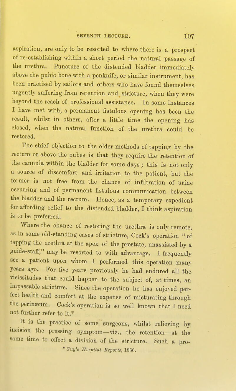 aspiration, are only to be resorted to where there is a prospect of re-establishing within a short period the natural passage of the urethra. Puncture of the distended bladder immediately above tbe pubic bone with a penknife, or similar instrument, has been practised by sailors and others who have found themselves urgently suffering from retention and_ stricture, when they were beyond the reach of professional assistance. In some instances I have met with, a permanent fistulous opening has been the result, whilst in others, after a little time the opening has closed, when the natural function of the urethra could be restored. The chief objection to the older methods of tapping by the rectum or above the pubes is that they require the retention of the cannula within the bladder for some days ; this is not only a source of discomfort and irritation to the patient, but the former is not free from the chance of infiltration of urine occurring and of permanent fistulous communication between the bladder and the rectum. Hence, as a temporary expedient for affording relief to the distended bladder, I think aspiration is to be preferred. Where the chance of restoring the urethra is only remote, as in some old-standing cases of stricture, Cock's operation  of tapping the urethra at the apex of the prostate, unassisted by a guide-staff, may be resorted to with advantage. I frequently see a patient upon whom I performed this operation many years ago. For five years previously he had endured all the vicissitudes that could happen to the subject of, at times, an impassable stricture. Since the operation he has enjoyed per- fect health and comfort at the expense of micturating through the perinaeum. Cock's operation is so well known that I need not further refer to it.* It is the practice of some surgeons, whilst relieving by incision tbe pressing symptom—viz., the retention—at the same time to effect a division of the stricture. Such a pro- * Guy's Hospital Reports, 1866.